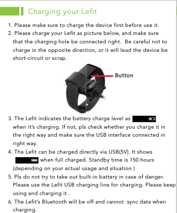 ([ZZUTCharging your Lefit1. Please make sure to charge the device first before use it. 2. Please charge your Lefit as picture below, and make sure    that the charging hole be connected right.  Be careful not to    charge in the opposite direction, or it will lead the device be    short-circuit or scrap. ap. 3. The Lefit indicates the battery charge level as      when it’s charging. If not, pls check whether you charge it in    the right way and make sure the USB interface connected in    right way. 4. The Lefit can be charged directly via USB(5V). It shows                       when full charged. Standby time is 150 hours    (depending on your actual usage and situation )5. Pls do not try to take out built-in battery in case of danger.     Please use the Lefit USB charging line for charging. Please keep    using and charging it . 6. The Lefit’s Bluetooth will be off and cannot  sync data when    charging. 