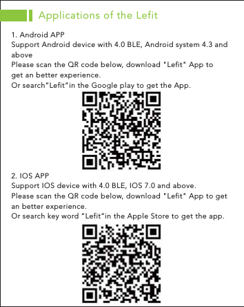 1. Android APPSupport Android device with 4.0 BLE, Android system 4.3 and abovePlease scan the QR code below, download &quot;Lefit&quot; App to get an better experience. Or search”Lefit”in the Google play to get the App. 2. IOS APPSupport IOS device with 4.0 BLE, IOS 7.0 and above. Please scan the QR code below, download &quot;Lefit&quot; App to get an better experience.Or search key word ”Lefit”in the Apple Store to get the app. Applications of the Lefit