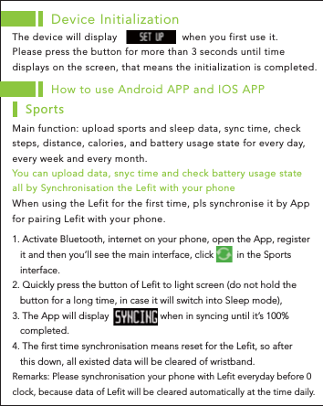 Device InitializationThe device will display                      when you first use it. Please press the button for more than 3 seconds until time displays on the screen, that means the initialization is completed. How to use Android APP and IOS APPMain function: upload sports and sleep data, sync time, check steps, distance, calories, and battery usage state for every day, every week and every month. 9VUXZY1. Activate Bluetooth, internet on your phone, open the App, register    it and then you’ll see the main interface, click         in the Sports    interface.2. Quickly press the button of Lefit to light screen (do not hold the    button for a long time, in case it will switch into Sleep mode), 3. The App will display                    when in syncing until it’s 100%    completed.4. The first time synchronisation means reset for the Lefit, so after    this down, all existed data will be cleared of wristband.Remarks: Please synchronisation your phone with Lefit everyday before 0 clock, because data of Lefit will be cleared automatically at the time daily.You can upload data, snyc time and check battery usage state all by Synchronisation the Lefit with your phone When using the Lefit for the first time, pls synchronise it by App for pairing Lefit with your phone.