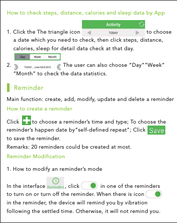 1. How to modify an reminder’s mode   In the interface            , click             in one of the reminders to turn on or turn off the reminder. When there is icon  in the reminder, the device will remind you by vibration following the settled time. Otherwise, it will not remind you.Reminder ModificationMain function: create, add, modify, update and delete a reminder ReminderClick        to choose a reminder’s time and type; To choose the reminder’s happen date by“self-defined repeat”; Click                to save the reminder. Remarks: 20 reminders could be created at most. How to create a reminder 1. Click the The triangle icon                                         to choose     a date which you need to check, then click steps, distance,     calories, sleep for detail data check at that day. 2.                                The user can also choose “Day””Week”    ”Month” to check the data statistics. How to check steps, distance, calories and sleep data by App 