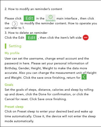 2. How to modify an reminder’s content    Please click                in the             main interface , then click the            to modify the reminder content. How to operate you can refer to 1.3. How to delete an reminder Click the Edit               , then click the item’s left side Set the goals of steps, distance, calories and sleep by rolling up and down, click the Done for confirmation, or click the Cancel for reset. Click Save once finishing.-UGRYSettingUser can set the username, change email account and the password in here. Please set your personal information of Birthday, Gender, Height, Weight to make the data more accurate. Also you can change the measurement unit of Height and Weight. Click the save once finishing, return for  My profileClick on Preset sleep to enter your desired bed and wake up time automatically. Close it, the device will not enter the sleep mode automatically.6XKYKZYRKKV