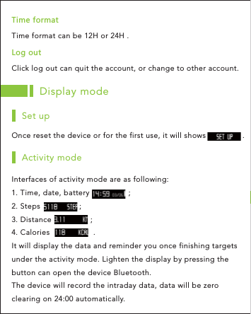 Display modeOnce reset the device or for the first use, it will shows                .Set upInterfaces of activity mode are as following: 1. Time, date, battery                 ;2. Steps                 ;3. Distance                 ;4. Calories                   .It will display the data and reminder you once finishing targets under the activity mode. Lighten the display by pressing the button can open the device Bluetooth.The device will record the intraday data, data will be zero clearing on 24:00 automatically.Activity modeClick log out can quit the account, or change to other account.2UMU[ZTime format can be 12H or 24H .:OSKLUXSGZ