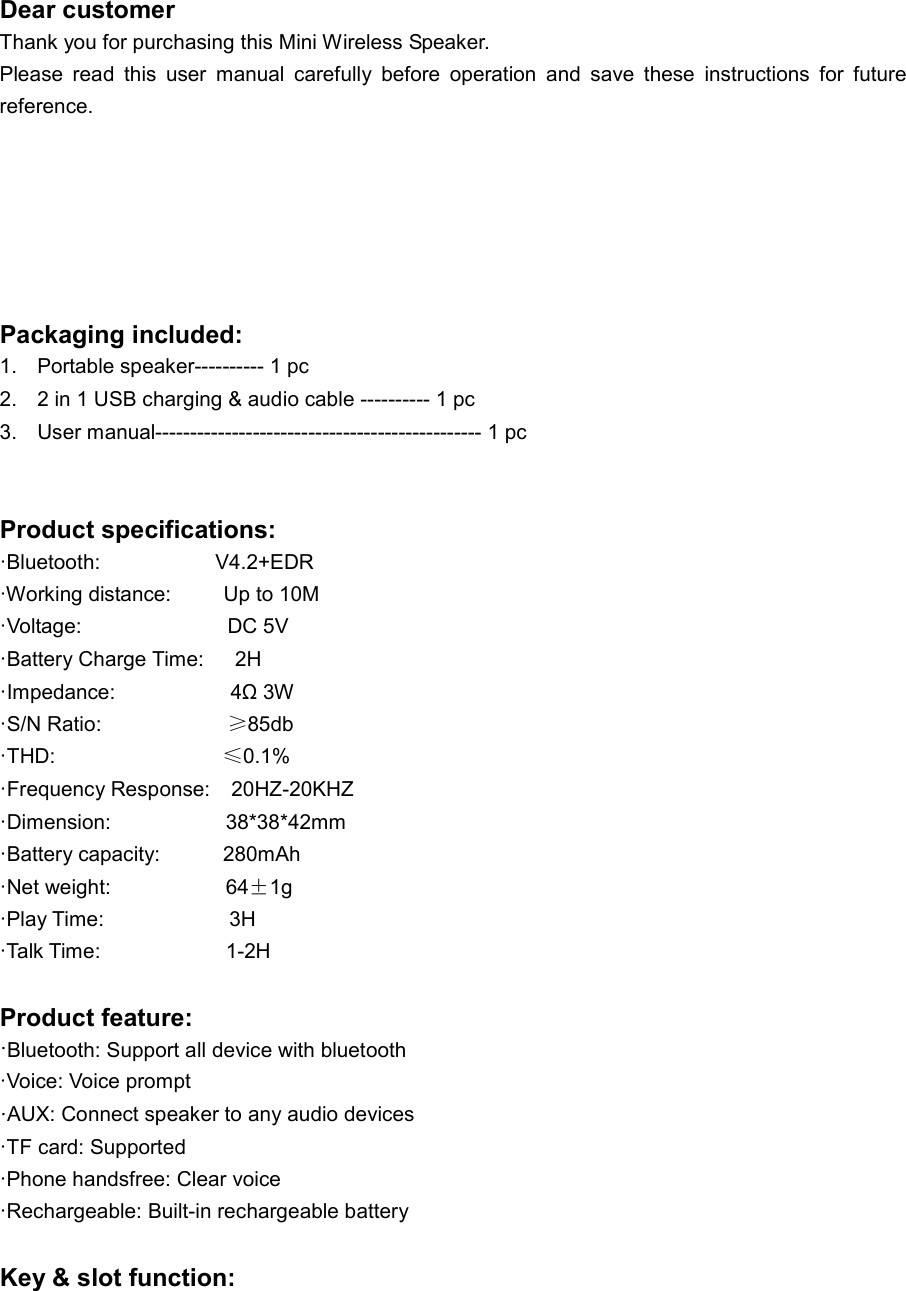 Dear customer Thank you for purchasing this Mini Wireless Speaker. Please  read  this  user  manual  carefully  before  operation  and  save  these  instructions  for  future reference.       Packaging included: 1.  Portable speaker---------- 1 pc 2.  2 in 1 USB charging &amp; audio cable ---------- 1 pc 3.  User manual----------------------------------------------- 1 pc   Product specifications: ·Bluetooth:                      V4.2+EDR ·Working distance:          Up to 10M   ·Voltage:                            DC 5V  ·Battery Charge Time:      2H ·Impedance:                      4Ω 3W ·S/N Ratio:                        ≥85db ·THD:                                ≤0.1% ·Frequency Response:    20HZ-20KHZ ·Dimension:                      38*38*42mm ·Battery capacity:            280mAh ·Net weight:                      64±1g ·Play Time:                        3H ·Talk Time:                        1-2H  Product feature: ·Bluetooth: Support all device with bluetooth ·Voice: Voice prompt ·AUX: Connect speaker to any audio devices ·TF card: Supported ·Phone handsfree: Clear voice ·Rechargeable: Built-in rechargeable battery  Key &amp; slot function: 