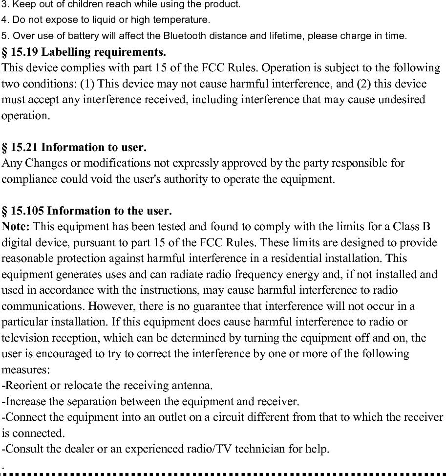 3. Keep out of children reach while using the product.                                                                                   4. Do not expose to liquid or high temperature.                                                                                                       5. Over use of battery will affect the Bluetooth distance and lifetime, please charge in time. § 15.19 Labelling requirements. This device complies with part 15 of the FCC Rules. Operation is subject to the following two conditions: (1) This device may not cause harmful interference, and (2) this device must accept any interference received, including interference that may cause undesired operation.        § 15.21 Information to user. Any Changes or modifications not expressly approved by the party responsible for compliance could void the user&apos;s authority to operate the equipment.    § 15.105 Information to the user. Note: This equipment has been tested and found to comply with the limits for a Class B digital device, pursuant to part 15 of the FCC Rules. These limits are designed to provide reasonable protection against harmful interference in a residential installation. This equipment generates uses and can radiate radio frequency energy and, if not installed and used in accordance with the instructions, may cause harmful interference to radio communications. However, there is no guarantee that interference will not occur in a particular installation. If this equipment does cause harmful interference to radio or television reception, which can be determined by turning the equipment off and on, the user is encouraged to try to correct the interference by one or more of the following measures: -Reorient or relocate the receiving antenna. -Increase the separation between the equipment and receiver. -Connect the equipment into an outlet on a circuit different from that to which the receiver is connected. -Consult the dealer or an experienced radio/TV technician for help. .  
