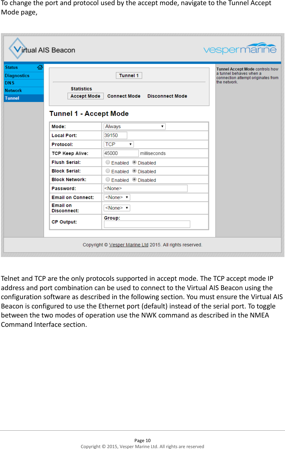  Page 10 Copyright © 2015, Vesper Marine Ltd. All rights are reserved  To change the port and protocol used by the accept mode, navigate to the Tunnel Accept Mode page,    Telnet and TCP are the only protocols supported in accept mode. The TCP accept mode IP address and port combination can be used to connect to the Virtual AIS Beacon using the configuration software as described in the following section. You must ensure the Virtual AIS Beacon is configured to use the Ethernet port (default) instead of the serial port. To toggle between the two modes of operation use the NWK command as described in the NMEA Command Interface section.  