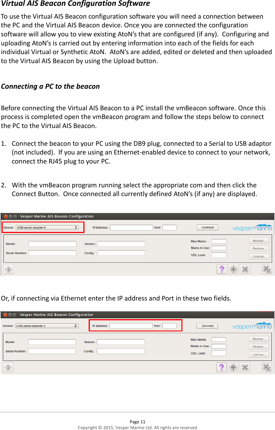  Page 11 Copyright © 2015, Vesper Marine Ltd. All rights are reserved  Virtual AIS Beacon Configuration Software To use the Virtual AIS Beacon configuration software you will need a connection between the PC and the Virtual AIS Beacon device. Once you are connected the configuration software will allow you to view existing AtoN’s that are configured (if any).  Configuring and uploading AtoN’s is carried out by entering information into each of the fields for each individual Virtual or Synthetic AtoN.  AtoN’s are added, edited or deleted and then uploaded to the Virtual AIS Beacon by using the Upload button.    Connecting a PC to the beacon  Before connecting the Virtual AIS Beacon to a PC install the vmBeacon software. Once this process is completed open the vmBeacon program and follow the steps below to connect the PC to the Virtual AIS Beacon.  1. Connect the beacon to your PC using the DB9 plug, connected to a Serial to USB adaptor (not included).  If you are using an Ethernet-enabled device to connect to your network, connect the RJ45 plug to your PC.   2. With the vmBeacon program running select the appropriate com and then click the Connect Button.  Once connected all currently defined AtoN’s (if any) are displayed.    Or, if connecting via Ethernet enter the IP address and Port in these two fields.    