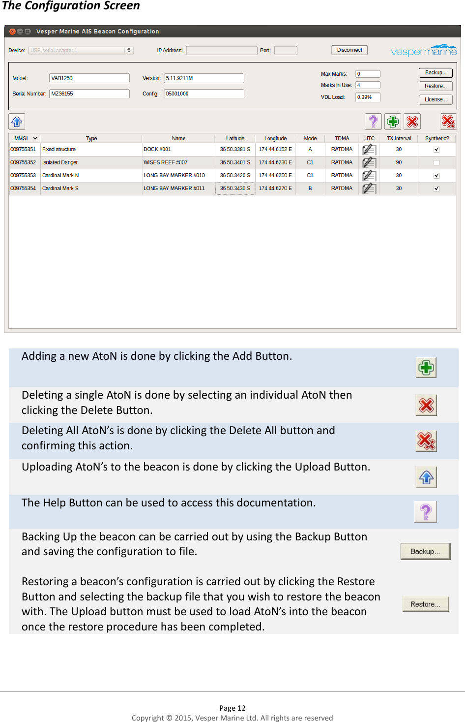  Page 12 Copyright © 2015, Vesper Marine Ltd. All rights are reserved  The Configuration Screen  Adding a new AtoN is done by clicking the Add Button.  Deleting a single AtoN is done by selecting an individual AtoN then clicking the Delete Button.  Deleting All AtoN’s is done by clicking the Delete All button and confirming this action.  Uploading AtoN’s to the beacon is done by clicking the Upload Button.  The Help Button can be used to access this documentation.  Backing Up the beacon can be carried out by using the Backup Button and saving the configuration to file.   Restoring a beacon’s configuration is carried out by clicking the Restore Button and selecting the backup file that you wish to restore the beacon with. The Upload button must be used to load AtoN’s into the beacon once the restore procedure has been completed.    