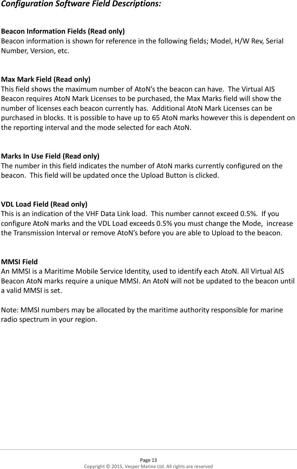  Page 13 Copyright © 2015, Vesper Marine Ltd. All rights are reserved  Configuration Software Field Descriptions:  Beacon Information Fields (Read only) Beacon information is shown for reference in the following fields; Model, H/W Rev, Serial Number, Version, etc.   Max Mark Field (Read only) This field shows the maximum number of AtoN’s the beacon can have.  The Virtual AIS Beacon requires AtoN Mark Licenses to be purchased, the Max Marks field will show the number of licenses each beacon currently has.  Additional AtoN Mark Licenses can be purchased in blocks. It is possible to have up to 65 AtoN marks however this is dependent on the reporting interval and the mode selected for each AtoN.     Marks In Use Field (Read only) The number in this field indicates the number of AtoN marks currently configured on the beacon.  This field will be updated once the Upload Button is clicked.   VDL Load Field (Read only) This is an indication of the VHF Data Link load.  This number cannot exceed 0.5%.  If you configure AtoN marks and the VDL Load exceeds 0.5% you must change the Mode,  increase the Transmission Interval or remove AtoN’s before you are able to Upload to the beacon.   MMSI Field An MMSI is a Maritime Mobile Service Identity, used to identify each AtoN. All Virtual AIS Beacon AtoN marks require a unique MMSI. An AtoN will not be updated to the beacon until a valid MMSI is set.  Note: MMSI numbers may be allocated by the maritime authority responsible for marine radio spectrum in your region.    