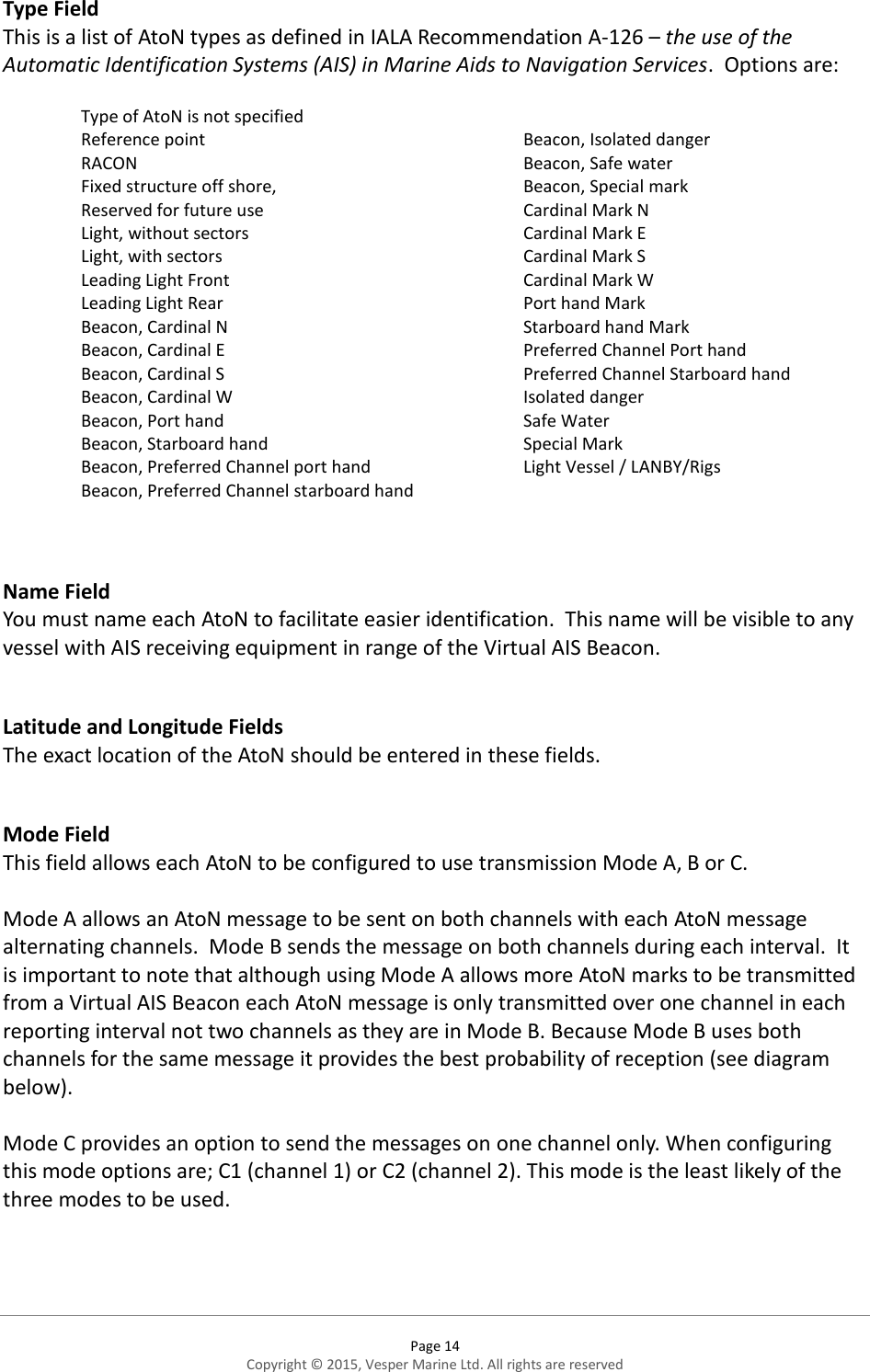  Page 14 Copyright © 2015, Vesper Marine Ltd. All rights are reserved  Type Field This is a list of AtoN types as defined in IALA Recommendation A-126 – the use of the Automatic Identification Systems (AIS) in Marine Aids to Navigation Services.  Options are:  Type of AtoN is not specified Reference point RACON Fixed structure off shore,  Reserved for future use Light, without sectors Light, with sectors Leading Light Front Leading Light Rear Beacon, Cardinal N Beacon, Cardinal E Beacon, Cardinal S Beacon, Cardinal W Beacon, Port hand Beacon, Starboard hand Beacon, Preferred Channel port hand Beacon, Preferred Channel starboard hand   Beacon, Isolated danger Beacon, Safe water Beacon, Special mark Cardinal Mark N Cardinal Mark E Cardinal Mark S Cardinal Mark W Port hand Mark Starboard hand Mark Preferred Channel Port hand Preferred Channel Starboard hand Isolated danger Safe Water Special Mark Light Vessel / LANBY/Rigs    Name Field You must name each AtoN to facilitate easier identification.  This name will be visible to any vessel with AIS receiving equipment in range of the Virtual AIS Beacon.   Latitude and Longitude Fields The exact location of the AtoN should be entered in these fields.   Mode Field This field allows each AtoN to be configured to use transmission Mode A, B or C.   Mode A allows an AtoN message to be sent on both channels with each AtoN message alternating channels.  Mode B sends the message on both channels during each interval.  It is important to note that although using Mode A allows more AtoN marks to be transmitted from a Virtual AIS Beacon each AtoN message is only transmitted over one channel in each reporting interval not two channels as they are in Mode B. Because Mode B uses both channels for the same message it provides the best probability of reception (see diagram below).  Mode C provides an option to send the messages on one channel only. When configuring this mode options are; C1 (channel 1) or C2 (channel 2). This mode is the least likely of the three modes to be used.    