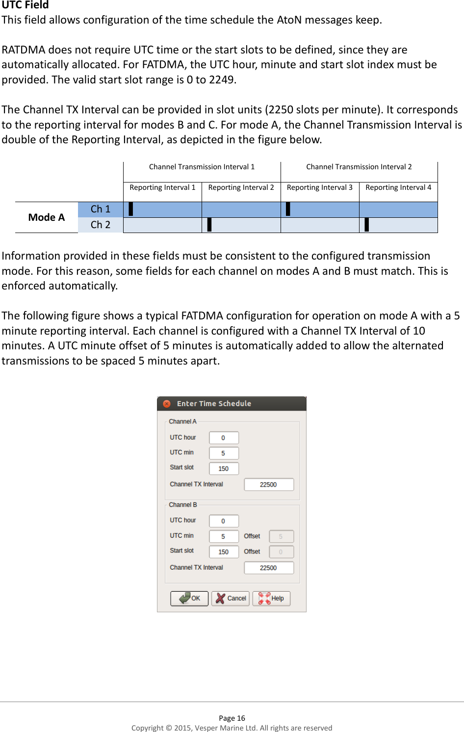  Page 16 Copyright © 2015, Vesper Marine Ltd. All rights are reserved  UTC Field This field allows configuration of the time schedule the AtoN messages keep.  RATDMA does not require UTC time or the start slots to be defined, since they are automatically allocated. For FATDMA, the UTC hour, minute and start slot index must be provided. The valid start slot range is 0 to 2249.   The Channel TX Interval can be provided in slot units (2250 slots per minute). It corresponds to the reporting interval for modes B and C. For mode A, the Channel Transmission Interval is double of the Reporting Interval, as depicted in the figure below.     Channel Transmission Interval 1  Channel Transmission Interval 2  Reporting Interval 1 Reporting Interval 2 Reporting Interval 3 Reporting Interval 4 Mode A Ch 1 ▌  ▌  Ch 2  ▌  ▌  Information provided in these fields must be consistent to the configured transmission mode. For this reason, some fields for each channel on modes A and B must match. This is enforced automatically.  The following figure shows a typical FATDMA configuration for operation on mode A with a 5 minute reporting interval. Each channel is configured with a Channel TX Interval of 10 minutes. A UTC minute offset of 5 minutes is automatically added to allow the alternated transmissions to be spaced 5 minutes apart.         