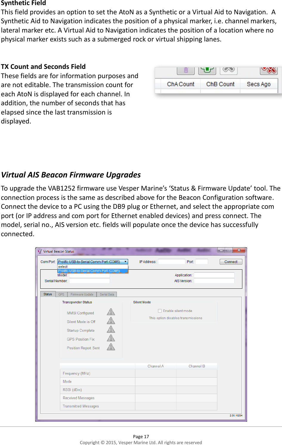  Page 17 Copyright © 2015, Vesper Marine Ltd. All rights are reserved  Synthetic Field This field provides an option to set the AtoN as a Synthetic or a Virtual Aid to Navigation.  A Synthetic Aid to Navigation indicates the position of a physical marker, i.e. channel markers, lateral marker etc. A Virtual Aid to Navigation indicates the position of a location where no physical marker exists such as a submerged rock or virtual shipping lanes.   TX Count and Seconds Field These fields are for information purposes and are not editable. The transmission count for each AtoN is displayed for each channel. In addition, the number of seconds that has elapsed since the last transmission is displayed.     Virtual AIS Beacon Firmware Upgrades To upgrade the VAB1252 firmware use Vesper Marine’s ‘Status &amp; Firmware Update’ tool. The connection process is the same as described above for the Beacon Configuration software. Connect the device to a PC using the DB9 plug or Ethernet, and select the appropriate com port (or IP address and com port for Ethernet enabled devices) and press connect. The model, serial no., AIS version etc. fields will populate once the device has successfully connected.   