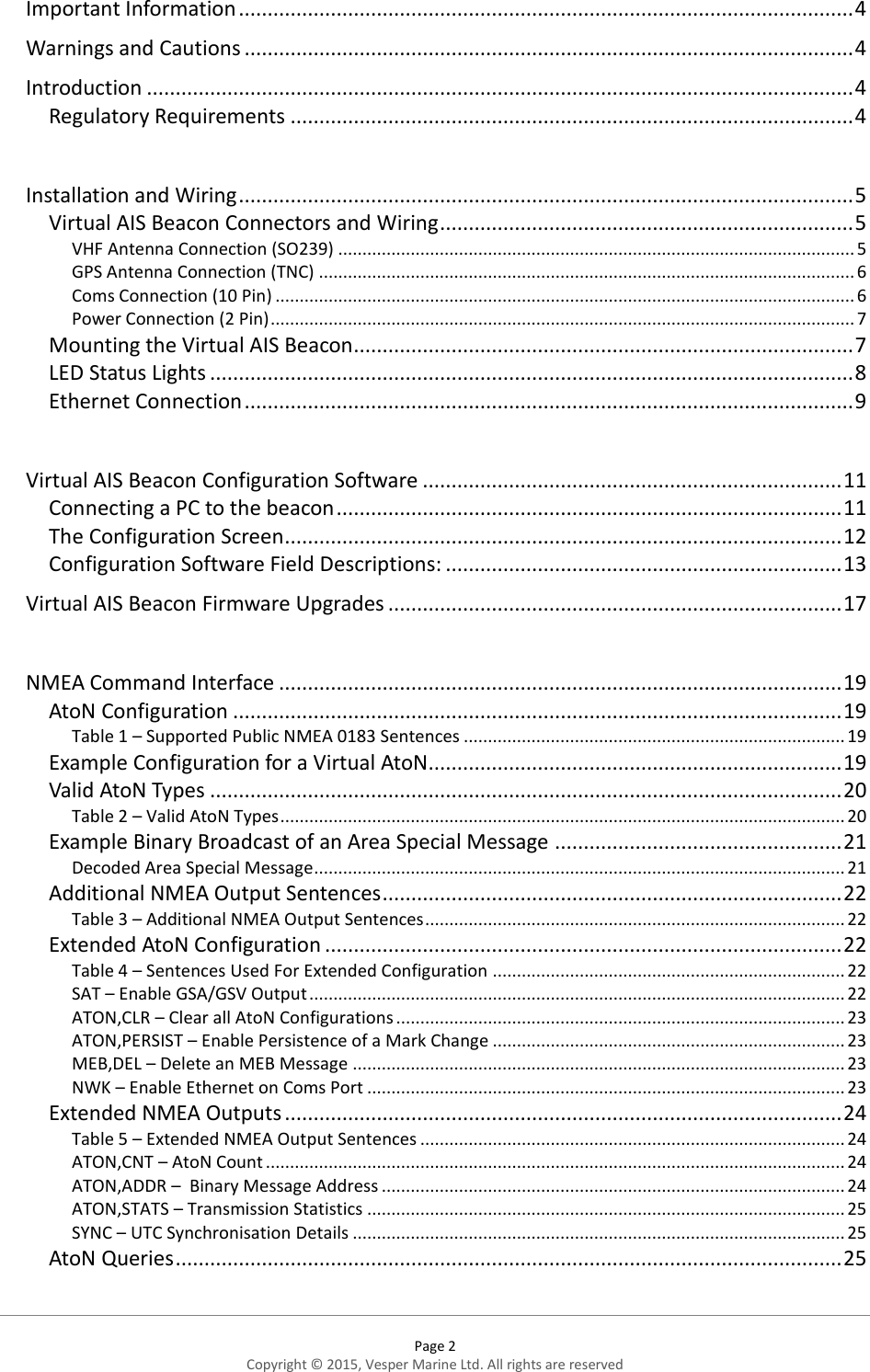  Page 2 Copyright © 2015, Vesper Marine Ltd. All rights are reserved  Important Information ........................................................................................................... 4 Warnings and Cautions .......................................................................................................... 4 Introduction ........................................................................................................................... 4 Regulatory Requirements .................................................................................................. 4  Installation and Wiring ........................................................................................................... 5 Virtual AIS Beacon Connectors and Wiring ........................................................................ 5 VHF Antenna Connection (SO239) ........................................................................................................... 5 GPS Antenna Connection (TNC) ............................................................................................................... 6 Coms Connection (10 Pin) ........................................................................................................................ 6 Power Connection (2 Pin) ......................................................................................................................... 7 Mounting the Virtual AIS Beacon ....................................................................................... 7 LED Status Lights ................................................................................................................ 8 Ethernet Connection .......................................................................................................... 9  Virtual AIS Beacon Configuration Software ......................................................................... 11 Connecting a PC to the beacon ........................................................................................ 11 The Configuration Screen ................................................................................................. 12 Configuration Software Field Descriptions: ..................................................................... 13 Virtual AIS Beacon Firmware Upgrades ............................................................................... 17  NMEA Command Interface .................................................................................................. 19 AtoN Configuration .......................................................................................................... 19 Table 1 – Supported Public NMEA 0183 Sentences ............................................................................... 19 Example Configuration for a Virtual AtoN ........................................................................ 19 Valid AtoN Types .............................................................................................................. 20 Table 2 – Valid AtoN Types ..................................................................................................................... 20 Example Binary Broadcast of an Area Special Message .................................................. 21 Decoded Area Special Message .............................................................................................................. 21 Additional NMEA Output Sentences ................................................................................ 22 Table 3 – Additional NMEA Output Sentences ....................................................................................... 22 Extended AtoN Configuration .......................................................................................... 22 Table 4 – Sentences Used For Extended Configuration ......................................................................... 22 SAT – Enable GSA/GSV Output ............................................................................................................... 22 ATON,CLR – Clear all AtoN Configurations ............................................................................................. 23 ATON,PERSIST – Enable Persistence of a Mark Change ......................................................................... 23 MEB,DEL – Delete an MEB Message ...................................................................................................... 23 NWK – Enable Ethernet on Coms Port ................................................................................................... 23 Extended NMEA Outputs ................................................................................................. 24 Table 5 – Extended NMEA Output Sentences ........................................................................................ 24 ATON,CNT – AtoN Count ........................................................................................................................ 24 ATON,ADDR –  Binary Message Address ................................................................................................ 24 ATON,STATS – Transmission Statistics ................................................................................................... 25 SYNC – UTC Synchronisation Details ...................................................................................................... 25 AtoN Queries .................................................................................................................... 25  