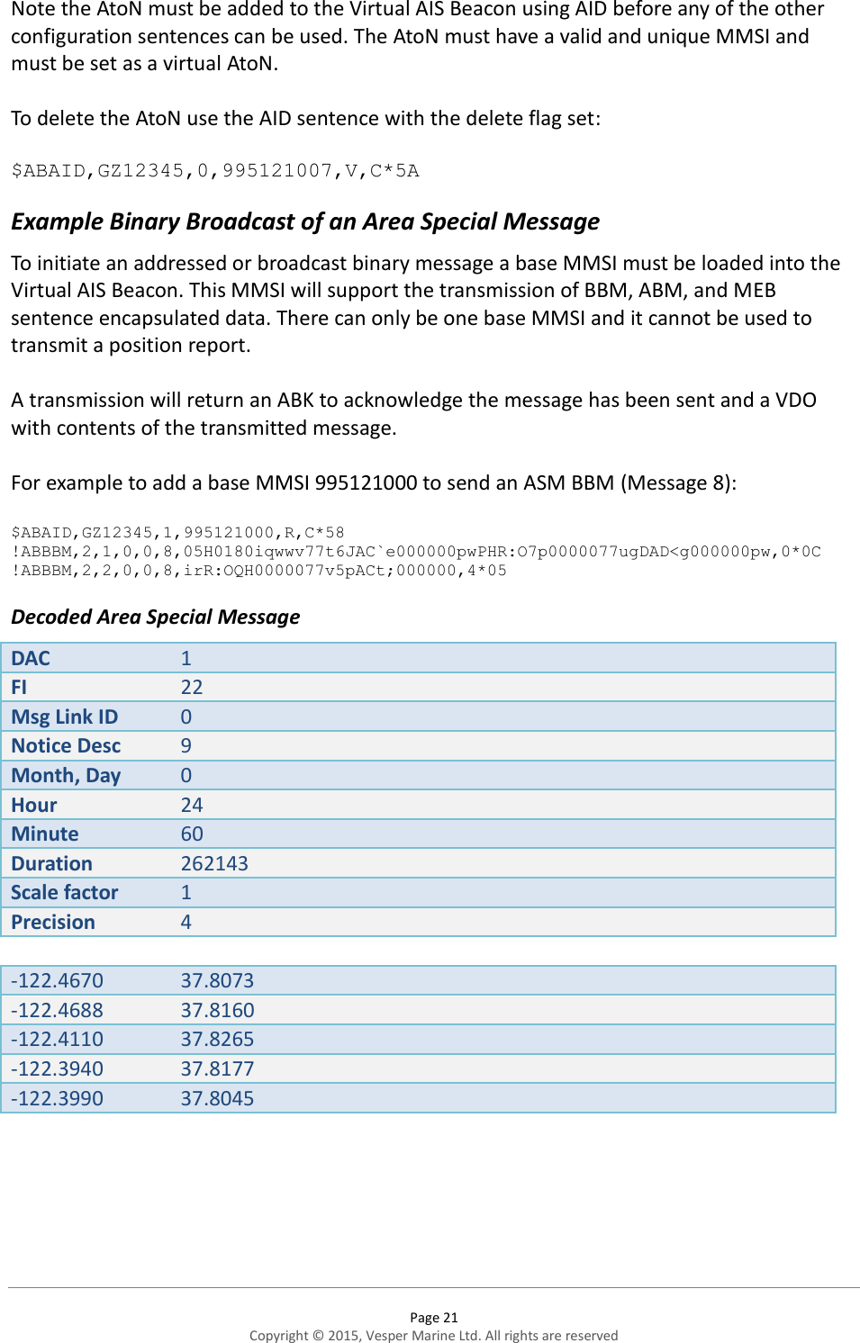  Page 21 Copyright © 2015, Vesper Marine Ltd. All rights are reserved  Note the AtoN must be added to the Virtual AIS Beacon using AID before any of the other configuration sentences can be used. The AtoN must have a valid and unique MMSI and must be set as a virtual AtoN.   To delete the AtoN use the AID sentence with the delete flag set:  $ABAID,GZ12345,0,995121007,V,C*5A Example Binary Broadcast of an Area Special Message To initiate an addressed or broadcast binary message a base MMSI must be loaded into the Virtual AIS Beacon. This MMSI will support the transmission of BBM, ABM, and MEB sentence encapsulated data. There can only be one base MMSI and it cannot be used to transmit a position report.   A transmission will return an ABK to acknowledge the message has been sent and a VDO with contents of the transmitted message.  For example to add a base MMSI 995121000 to send an ASM BBM (Message 8):   $ABAID,GZ12345,1,995121000,R,C*58 !ABBBM,2,1,0,0,8,05H0180iqwwv77t6JAC`e000000pwPHR:O7p0000077ugDAD&lt;g000000pw,0*0C !ABBBM,2,2,0,0,8,irR:OQH0000077v5pACt;000000,4*05 Decoded Area Special Message DAC 1 FI 22 Msg Link ID 0 Notice Desc 9 Month, Day 0 Hour 24 Minute 60 Duration 262143 Scale factor 1 Precision 4  -122.4670 37.8073 -122.4688 37.8160 -122.4110 37.8265 -122.3940 37.8177 -122.3990 37.8045    