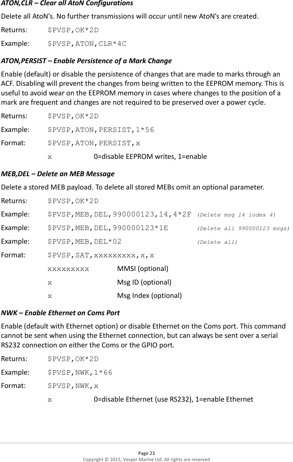  Page 23 Copyright © 2015, Vesper Marine Ltd. All rights are reserved  ATON,CLR – Clear all AtoN Configurations Delete all AtoN’s. No further transmissions will occur until new AtoN’s are created. Returns:   $PVSP,OK*2D Example:  $PVSP,ATON,CLR*4C ATON,PERSIST – Enable Persistence of a Mark Change  Enable (default) or disable the persistence of changes that are made to marks through an ACF. Disabling will prevent the changes from being written to the EEPROM memory. This is useful to avoid wear on the EEPROM memory in cases where changes to the position of a mark are frequent and changes are not required to be preserved over a power cycle. Returns:   $PVSP,OK*2D Example:  $PVSP,ATON,PERSIST,1*56 Format:  $PVSP,ATON,PERSIST,x x    0=disable EEPROM writes, 1=enable MEB,DEL – Delete an MEB Message Delete a stored MEB payload. To delete all stored MEBs omit an optional parameter.  Returns:   $PVSP,OK*2D Example:  $PVSP,MEB,DEL,990000123,14,4*2F (Delete msg 14 index 4) Example:  $PVSP,MEB,DEL,990000123*1E    (Delete all 990000123 msgs) Example:  $PVSP,MEB,DEL*02        (Delete all) Format:  $PVSP,SAT,xxxxxxxxx,x,x xxxxxxxxx    MMSI (optional) x      Msg ID (optional) x      Msg Index (optional)       NWK – Enable Ethernet on Coms Port Enable (default with Ethernet option) or disable Ethernet on the Coms port. This command cannot be sent when using the Ethernet connection, but can always be sent over a serial RS232 connection on either the Coms or the GPIO port.  Returns:   $PVSP,OK*2D Example:  $PVSP,NWK,1*66 Format:  $PVSP,NWK,x x    0=disable Ethernet (use RS232), 1=enable Ethernet 