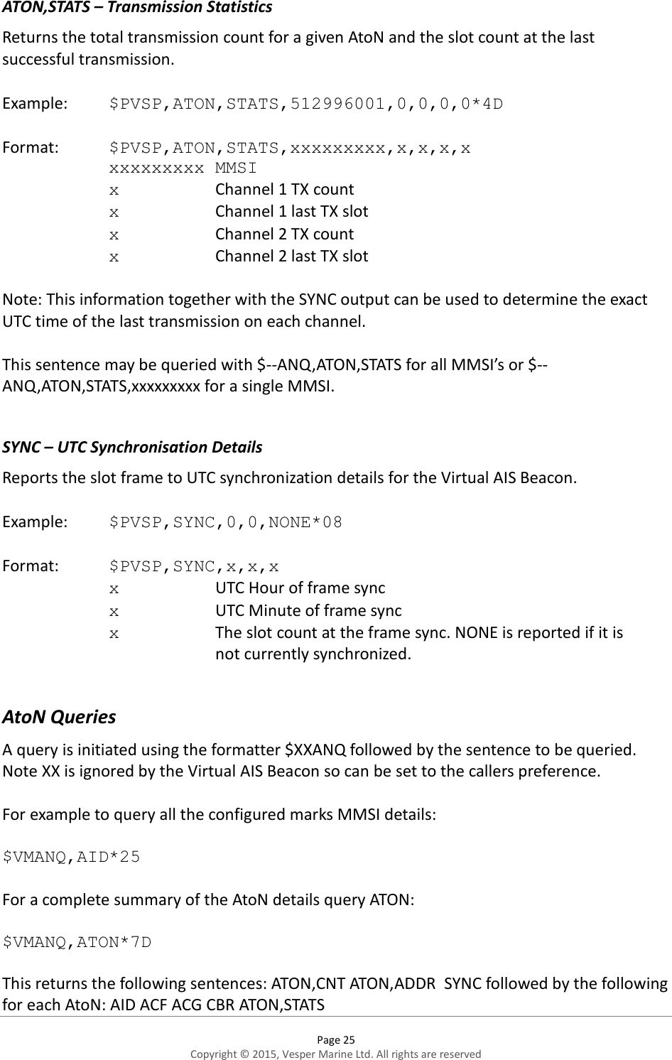  Page 25 Copyright © 2015, Vesper Marine Ltd. All rights are reserved  ATON,STATS – Transmission Statistics Returns the total transmission count for a given AtoN and the slot count at the last successful transmission.  Example:  $PVSP,ATON,STATS,512996001,0,0,0,0*4D    Format:  $PVSP,ATON,STATS,xxxxxxxxx,x,x,x,x     xxxxxxxxx MMSI x    Channel 1 TX count x    Channel 1 last TX slot x    Channel 2 TX count x    Channel 2 last TX slot  Note: This information together with the SYNC output can be used to determine the exact UTC time of the last transmission on each channel.  This sentence may be queried with $--ANQ,ATON,STATS for all MMSI’s or $--ANQ,ATON,STATS,xxxxxxxxx for a single MMSI.  SYNC – UTC Synchronisation Details Reports the slot frame to UTC synchronization details for the Virtual AIS Beacon.  Example:  $PVSP,SYNC,0,0,NONE*08   Format:  $PVSP,SYNC,x,x,x x    UTC Hour of frame sync x    UTC Minute of frame sync x    The slot count at the frame sync. NONE is reported if it is        not currently synchronized.  AtoN Queries A query is initiated using the formatter $XXANQ followed by the sentence to be queried. Note XX is ignored by the Virtual AIS Beacon so can be set to the callers preference.  For example to query all the configured marks MMSI details:  $VMANQ,AID*25  For a complete summary of the AtoN details query ATON:  $VMANQ,ATON*7D  This returns the following sentences: ATON,CNT ATON,ADDR  SYNC followed by the following for each AtoN: AID ACF ACG CBR ATON,STATS   