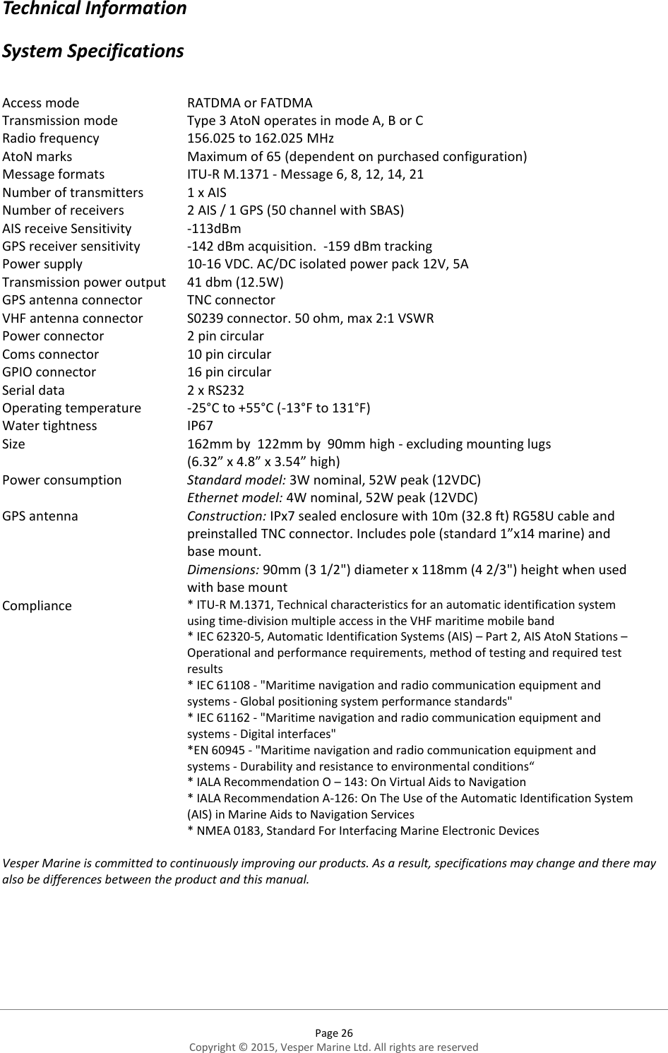  Page 26 Copyright © 2015, Vesper Marine Ltd. All rights are reserved  Technical Information System Specifications  Access mode  RATDMA or FATDMA Transmission mode  Type 3 AtoN operates in mode A, B or C  Radio frequency  156.025 to 162.025 MHz AtoN marks  Maximum of 65 (dependent on purchased configuration) Message formats  ITU-R M.1371 - Message 6, 8, 12, 14, 21  Number of transmitters  1 x AIS  Number of receivers  2 AIS / 1 GPS (50 channel with SBAS) AIS receive Sensitivity  -113dBm  GPS receiver sensitivity  -142 dBm acquisition.  -159 dBm tracking  Power supply  10-16 VDC. AC/DC isolated power pack 12V, 5A Transmission power output  41 dbm (12.5W)  GPS antenna connector  TNC connector  VHF antenna connector  S0239 connector. 50 ohm, max 2:1 VSWR  Power connector 2 pin circular Coms connector 10 pin circular GPIO connector 16 pin circular Serial data  2 x RS232 Operating temperature  -25°C to +55°C (-13°F to 131°F)  Water tightness  IP67 Size  162mm by  122mm by  90mm high - excluding mounting lugs (6.32” x 4.8” x 3.54” high) Power consumption Standard model: 3W nominal, 52W peak (12VDC) Ethernet model: 4W nominal, 52W peak (12VDC)  GPS antenna Construction: IPx7 sealed enclosure with 10m (32.8 ft) RG58U cable and preinstalled TNC connector. Includes pole (standard 1”x14 marine) and base mount. Dimensions: 90mm (3 1/2&quot;) diameter x 118mm (4 2/3&quot;) height when used with base mount Compliance * ITU-R M.1371, Technical characteristics for an automatic identification system using time-division multiple access in the VHF maritime mobile band  * IEC 62320-5, Automatic Identification Systems (AIS) – Part 2, AIS AtoN Stations – Operational and performance requirements, method of testing and required test results  * IEC 61108 - &quot;Maritime navigation and radio communication equipment and systems - Global positioning system performance standards&quot;  * IEC 61162 - &quot;Maritime navigation and radio communication equipment and systems - Digital interfaces&quot;  *EN 60945 - &quot;Maritime navigation and radio communication equipment and systems - Durability and resistance to environmental conditions“ * IALA Recommendation O – 143: On Virtual Aids to Navigation  * IALA Recommendation A-126: On The Use of the Automatic Identification System (AIS) in Marine Aids to Navigation Services * NMEA 0183, Standard For Interfacing Marine Electronic Devices  Vesper Marine is committed to continuously improving our products. As a result, specifications may change and there may also be differences between the product and this manual.   