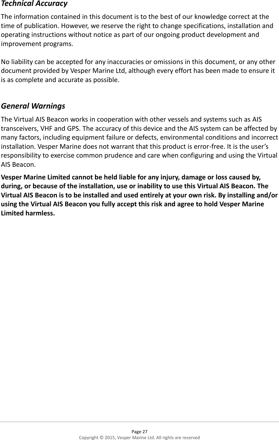  Page 27 Copyright © 2015, Vesper Marine Ltd. All rights are reserved  Technical Accuracy The information contained in this document is to the best of our knowledge correct at the time of publication. However, we reserve the right to change specifications, installation and operating instructions without notice as part of our ongoing product development and improvement programs.  No liability can be accepted for any inaccuracies or omissions in this document, or any other document provided by Vesper Marine Ltd, although every effort has been made to ensure it is as complete and accurate as possible.  General Warnings The Virtual AIS Beacon works in cooperation with other vessels and systems such as AIS transceivers, VHF and GPS. The accuracy of this device and the AIS system can be affected by many factors, including equipment failure or defects, environmental conditions and incorrect installation. Vesper Marine does not warrant that this product is error-free. It is the user’s responsibility to exercise common prudence and care when configuring and using the Virtual AIS Beacon.  Vesper Marine Limited cannot be held liable for any injury, damage or loss caused by, during, or because of the installation, use or inability to use this Virtual AIS Beacon. The Virtual AIS Beacon is to be installed and used entirely at your own risk. By installing and/or using the Virtual AIS Beacon you fully accept this risk and agree to hold Vesper Marine Limited harmless. 