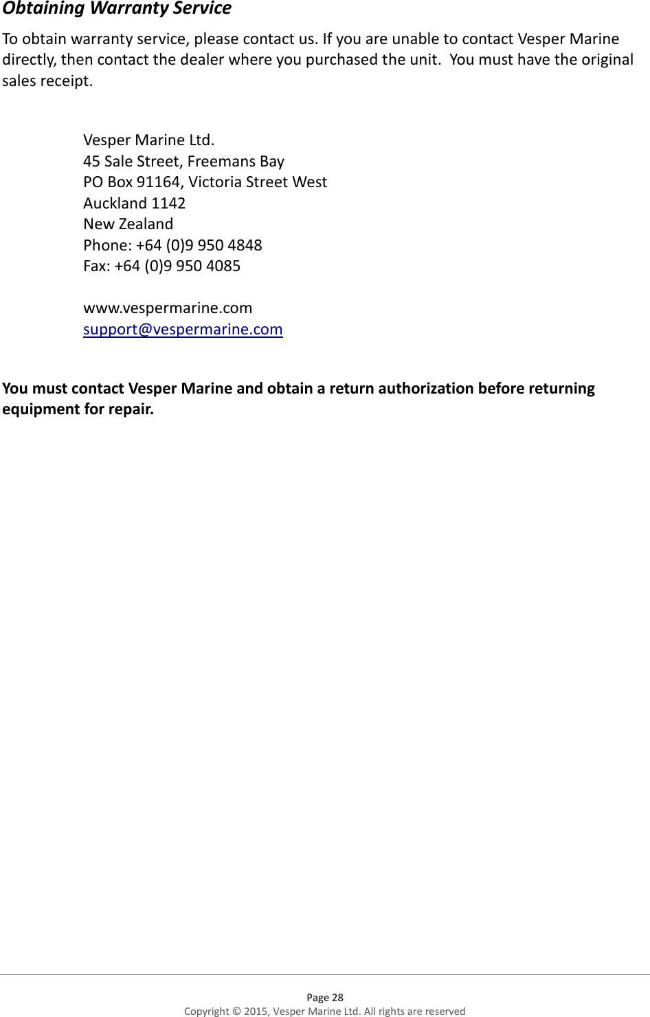  Page 28 Copyright © 2015, Vesper Marine Ltd. All rights are reserved  Obtaining Warranty Service To obtain warranty service, please contact us. If you are unable to contact Vesper Marine directly, then contact the dealer where you purchased the unit.  You must have the original sales receipt.   Vesper Marine Ltd. 45 Sale Street, Freemans Bay PO Box 91164, Victoria Street West Auckland 1142 New Zealand Phone: +64 (0)9 950 4848 Fax: +64 (0)9 950 4085  www.vespermarine.com support@vespermarine.com  You must contact Vesper Marine and obtain a return authorization before returning equipment for repair.      