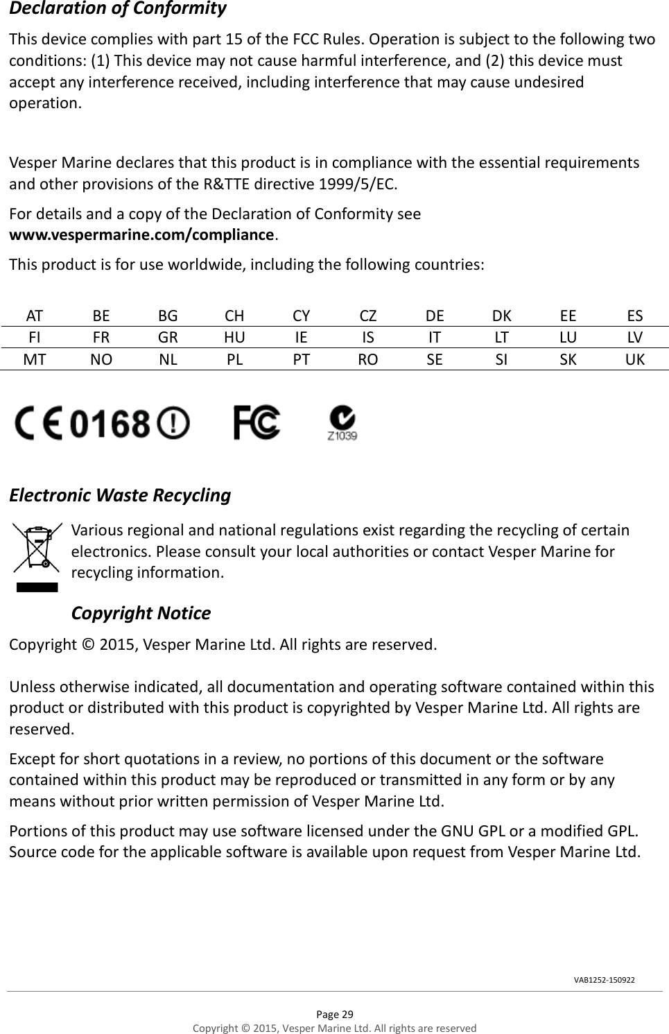  Page 29 Copyright © 2015, Vesper Marine Ltd. All rights are reserved  Declaration of Conformity This device complies with part 15 of the FCC Rules. Operation is subject to the following two conditions: (1) This device may not cause harmful interference, and (2) this device must accept any interference received, including interference that may cause undesired operation.  Vesper Marine declares that this product is in compliance with the essential requirements and other provisions of the R&amp;TTE directive 1999/5/EC. For details and a copy of the Declaration of Conformity see www.vespermarine.com/compliance. This product is for use worldwide, including the following countries:  AT BE BG CH CY CZ DE DK EE ES FI FR GR HU IE IS IT LT LU LV MT NO NL PL PT RO SE SI SK UK    Electronic Waste Recycling Various regional and national regulations exist regarding the recycling of certain electronics. Please consult your local authorities or contact Vesper Marine for recycling information. Copyright Notice Copyright © 2015, Vesper Marine Ltd. All rights are reserved.  Unless otherwise indicated, all documentation and operating software contained within this product or distributed with this product is copyrighted by Vesper Marine Ltd. All rights are reserved.  Except for short quotations in a review, no portions of this document or the software contained within this product may be reproduced or transmitted in any form or by any means without prior written permission of Vesper Marine Ltd. Portions of this product may use software licensed under the GNU GPL or a modified GPL. Source code for the applicable software is available upon request from Vesper Marine Ltd. VAB1252-150922 