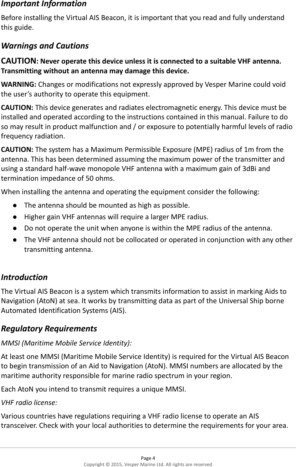  Page 4 Copyright © 2015, Vesper Marine Ltd. All rights are reserved  Important Information Before installing the Virtual AIS Beacon, it is important that you read and fully understand this guide. Warnings and Cautions CAUTION: Never operate this device unless it is connected to a suitable VHF antenna. Transmitting without an antenna may damage this device.  WARNING: Changes or modifications not expressly approved by Vesper Marine could void the user’s authority to operate this equipment. CAUTION: This device generates and radiates electromagnetic energy. This device must be installed and operated according to the instructions contained in this manual. Failure to do so may result in product malfunction and / or exposure to potentially harmful levels of radio frequency radiation. CAUTION: The system has a Maximum Permissible Exposure (MPE) radius of 1m from the antenna. This has been determined assuming the maximum power of the transmitter and using a standard half-wave monopole VHF antenna with a maximum gain of 3dBi and termination impedance of 50 ohms. When installing the antenna and operating the equipment consider the following:  The antenna should be mounted as high as possible.  Higher gain VHF antennas will require a larger MPE radius.  Do not operate the unit when anyone is within the MPE radius of the antenna.  The VHF antenna should not be collocated or operated in conjunction with any other transmitting antenna.  Introduction The Virtual AIS Beacon is a system which transmits information to assist in marking Aids to Navigation (AtoN) at sea. It works by transmitting data as part of the Universal Ship borne Automated Identification Systems (AIS).  Regulatory Requirements MMSI (Maritime Mobile Service Identity): At least one MMSI (Maritime Mobile Service Identity) is required for the Virtual AIS Beacon to begin transmission of an Aid to Navigation (AtoN). MMSI numbers are allocated by the maritime authority responsible for marine radio spectrum in your region.  Each AtoN you intend to transmit requires a unique MMSI.  VHF radio license: Various countries have regulations requiring a VHF radio license to operate an AIS transceiver. Check with your local authorities to determine the requirements for your area.  