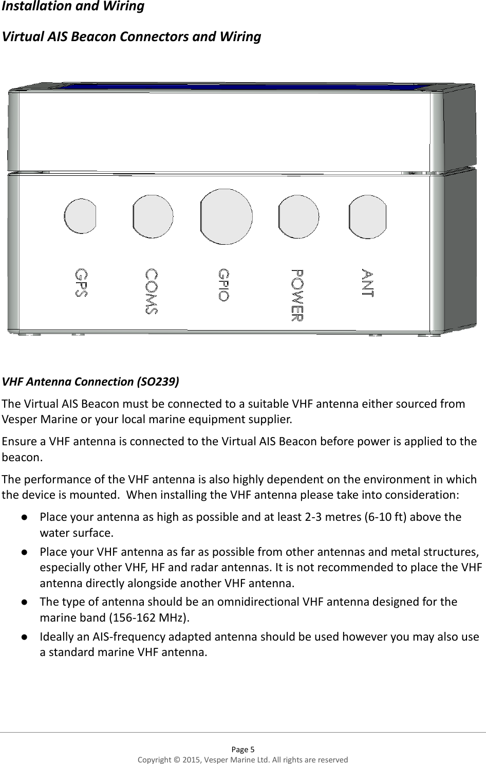  Page 5 Copyright © 2015, Vesper Marine Ltd. All rights are reserved  Installation and Wiring  Virtual AIS Beacon Connectors and Wiring    VHF Antenna Connection (SO239) The Virtual AIS Beacon must be connected to a suitable VHF antenna either sourced from Vesper Marine or your local marine equipment supplier. Ensure a VHF antenna is connected to the Virtual AIS Beacon before power is applied to the beacon. The performance of the VHF antenna is also highly dependent on the environment in which the device is mounted.  When installing the VHF antenna please take into consideration:  Place your antenna as high as possible and at least 2-3 metres (6-10 ft) above the water surface.  Place your VHF antenna as far as possible from other antennas and metal structures, especially other VHF, HF and radar antennas. It is not recommended to place the VHF antenna directly alongside another VHF antenna.  The type of antenna should be an omnidirectional VHF antenna designed for the marine band (156-162 MHz).  Ideally an AIS-frequency adapted antenna should be used however you may also use a standard marine VHF antenna.    