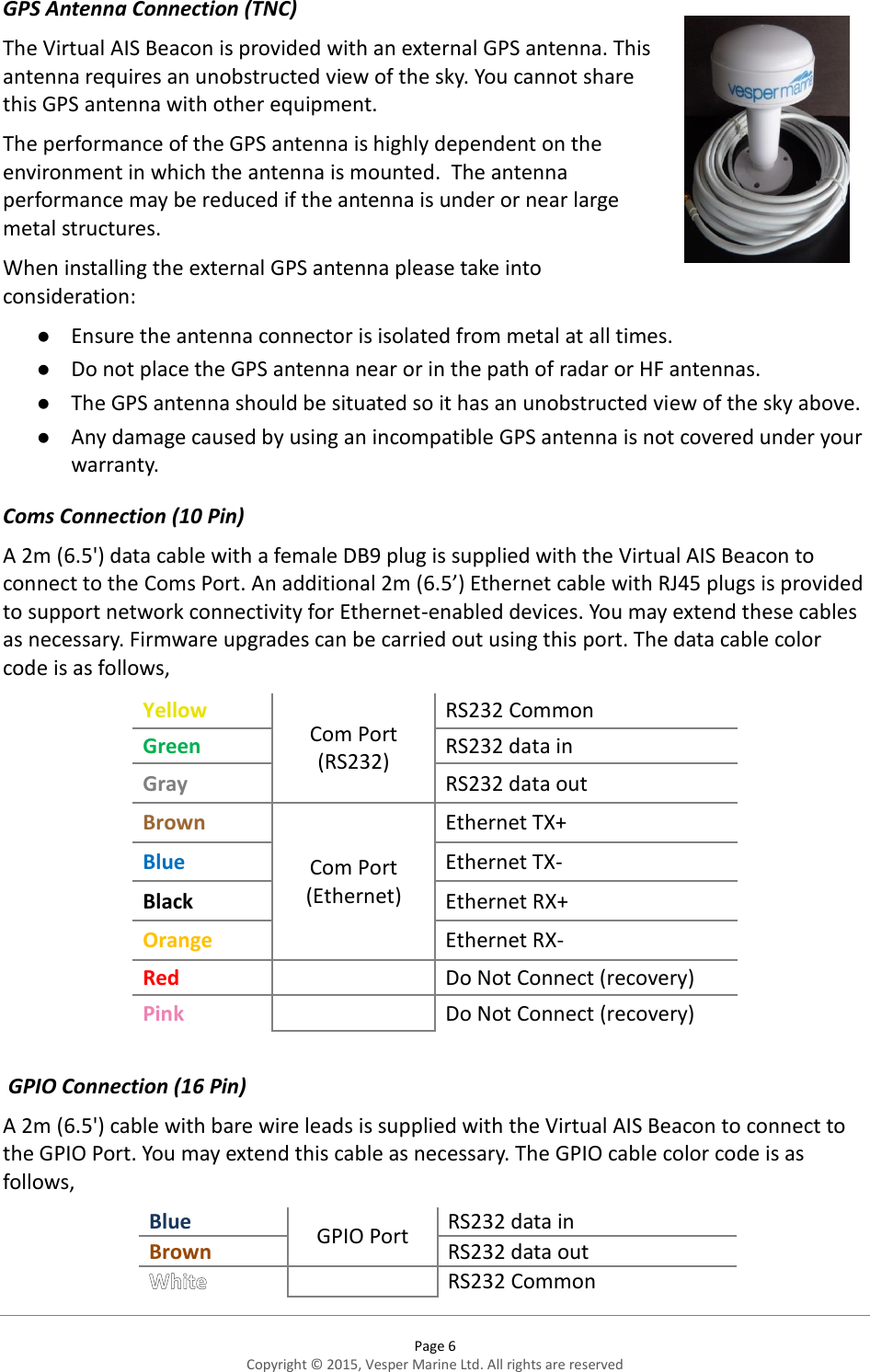  Page 6 Copyright © 2015, Vesper Marine Ltd. All rights are reserved  GPS Antenna Connection (TNC) The Virtual AIS Beacon is provided with an external GPS antenna. This antenna requires an unobstructed view of the sky. You cannot share this GPS antenna with other equipment.  The performance of the GPS antenna is highly dependent on the environment in which the antenna is mounted.  The antenna performance may be reduced if the antenna is under or near large metal structures.  When installing the external GPS antenna please take into consideration:  Ensure the antenna connector is isolated from metal at all times.   Do not place the GPS antenna near or in the path of radar or HF antennas.  The GPS antenna should be situated so it has an unobstructed view of the sky above.   Any damage caused by using an incompatible GPS antenna is not covered under your warranty. Coms Connection (10 Pin) A 2m (6.5&apos;) data cable with a female DB9 plug is supplied with the Virtual AIS Beacon to connect to the Coms Port. An additional 2m (6.5’) Ethernet cable with RJ45 plugs is provided to support network connectivity for Ethernet-enabled devices. You may extend these cables as necessary. Firmware upgrades can be carried out using this port. The data cable color code is as follows, Yellow Com Port (RS232) RS232 Common Green RS232 data in Gray RS232 data out Brown Com Port (Ethernet) Ethernet TX+ Blue Ethernet TX- Black Ethernet RX+ Orange Ethernet RX- Red   Do Not Connect (recovery) Pink   Do Not Connect (recovery)   GPIO Connection (16 Pin) A 2m (6.5&apos;) cable with bare wire leads is supplied with the Virtual AIS Beacon to connect to the GPIO Port. You may extend this cable as necessary. The GPIO cable color code is as follows, Blue GPIO Port RS232 data in Brown RS232 data out  RS232 Common 