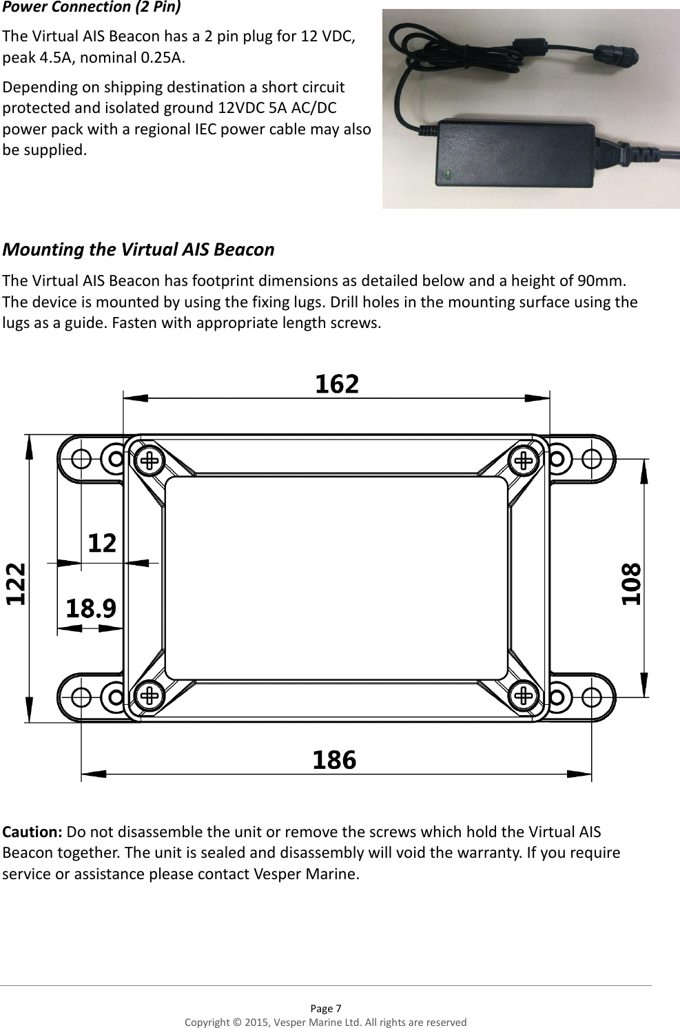  Page 7 Copyright © 2015, Vesper Marine Ltd. All rights are reserved  Power Connection (2 Pin) The Virtual AIS Beacon has a 2 pin plug for 12 VDC, peak 4.5A, nominal 0.25A.   Depending on shipping destination a short circuit protected and isolated ground 12VDC 5A AC/DC power pack with a regional IEC power cable may also be supplied.   Mounting the Virtual AIS Beacon  The Virtual AIS Beacon has footprint dimensions as detailed below and a height of 90mm. The device is mounted by using the fixing lugs. Drill holes in the mounting surface using the lugs as a guide. Fasten with appropriate length screws.     Caution: Do not disassemble the unit or remove the screws which hold the Virtual AIS Beacon together. The unit is sealed and disassembly will void the warranty. If you require service or assistance please contact Vesper Marine.    