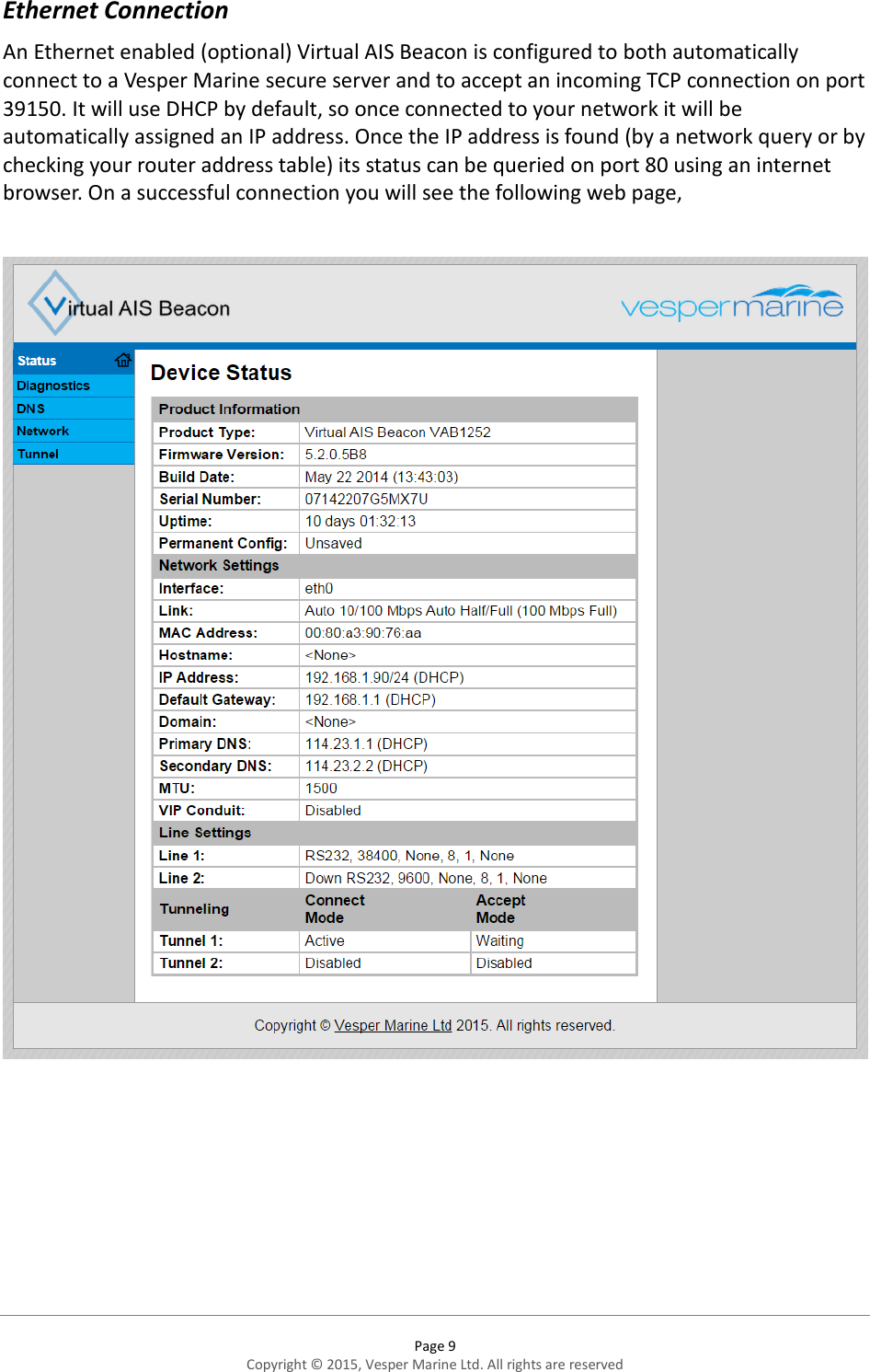  Page 9 Copyright © 2015, Vesper Marine Ltd. All rights are reserved  Ethernet Connection  An Ethernet enabled (optional) Virtual AIS Beacon is configured to both automatically connect to a Vesper Marine secure server and to accept an incoming TCP connection on port 39150. It will use DHCP by default, so once connected to your network it will be automatically assigned an IP address. Once the IP address is found (by a network query or by checking your router address table) its status can be queried on port 80 using an internet browser. On a successful connection you will see the following web page,       