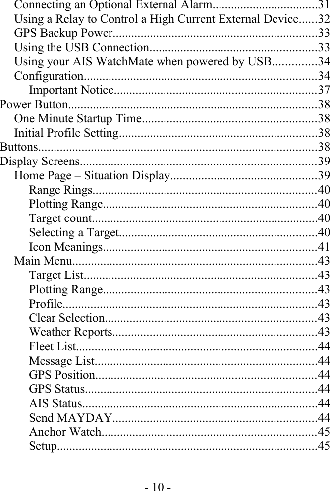 Connecting an Optional External Alarm..................................31Using a Relay to Control a High Current External Device......32GPS Backup Power..................................................................33Using the USB Connection......................................................33Using your AIS WatchMate when powered by USB..............34Configuration...........................................................................34Important Notice.................................................................37Power Button................................................................................38One Minute Startup Time........................................................38Initial Profile Setting................................................................38Buttons..........................................................................................38Display Screens............................................................................39Home Page – Situation Display...............................................39Range Rings........................................................................40Plotting Range.....................................................................40Target count.........................................................................40Selecting a Target................................................................40Icon Meanings.....................................................................41Main Menu...............................................................................43Target List...........................................................................43Plotting Range.....................................................................43Profile..................................................................................43Clear Selection....................................................................43Weather Reports..................................................................43Fleet List..............................................................................44Message List........................................................................44GPS Position.......................................................................44GPS Status...........................................................................44AIS Status............................................................................44Send MAYDAY..................................................................44Anchor Watch.....................................................................45Setup....................................................................................45- 10 -