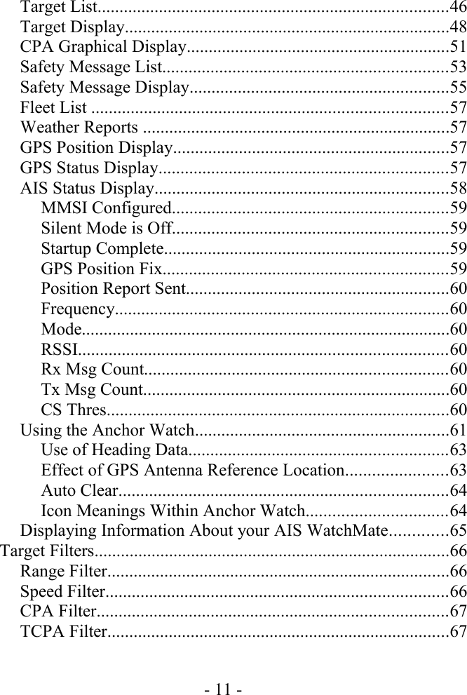 Target List................................................................................46Target Display..........................................................................48CPA Graphical Display............................................................51Safety Message List.................................................................53Safety Message Display...........................................................55Fleet List .................................................................................57Weather Reports ......................................................................57GPS Position Display...............................................................57GPS Status Display..................................................................57AIS Status Display...................................................................58MMSI Configured...............................................................59Silent Mode is Off...............................................................59Startup Complete.................................................................59GPS Position Fix.................................................................59Position Report Sent............................................................60Frequency............................................................................60Mode....................................................................................60RSSI....................................................................................60Rx Msg Count.....................................................................60Tx Msg Count......................................................................60CS Thres..............................................................................60Using the Anchor Watch..........................................................61Use of Heading Data...........................................................63Effect of GPS Antenna Reference Location.......................63Auto Clear...........................................................................64Icon Meanings Within Anchor Watch................................64Displaying Information About your AIS WatchMate.............65Target Filters.................................................................................66Range Filter..............................................................................66Speed Filter..............................................................................66CPA Filter................................................................................67TCPA Filter..............................................................................67- 11 -