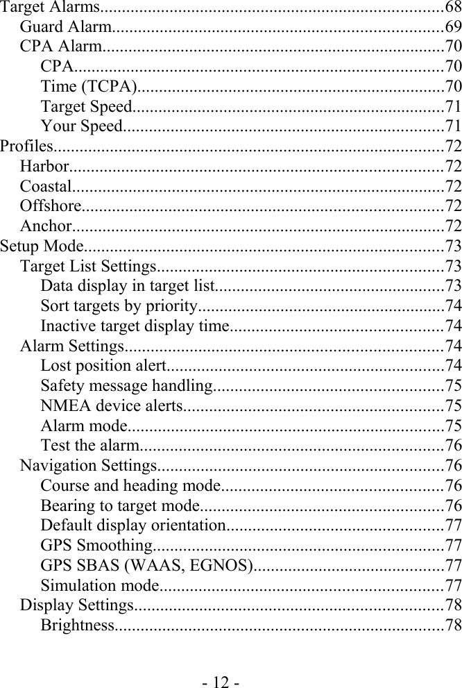 Target Alarms...............................................................................68Guard Alarm............................................................................69CPA Alarm...............................................................................70CPA.....................................................................................70Time (TCPA).......................................................................70Target Speed........................................................................71Your Speed..........................................................................71Profiles..........................................................................................72Harbor......................................................................................72Coastal......................................................................................72Offshore...................................................................................72Anchor......................................................................................72Setup Mode...................................................................................73Target List Settings..................................................................73Data display in target list.....................................................73Sort targets by priority.........................................................74Inactive target display time.................................................74Alarm Settings.........................................................................74Lost position alert................................................................74Safety message handling.....................................................75NMEA device alerts............................................................75Alarm mode.........................................................................75Test the alarm......................................................................76Navigation Settings..................................................................76Course and heading mode...................................................76Bearing to target mode........................................................76Default display orientation..................................................77GPS Smoothing...................................................................77GPS SBAS (WAAS, EGNOS)............................................77Simulation mode.................................................................77Display Settings.......................................................................78Brightness............................................................................78- 12 -