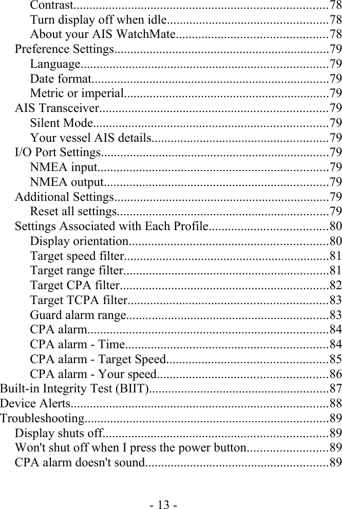 Contrast...............................................................................78Turn display off when idle..................................................78About your AIS WatchMate...............................................78Preference Settings...................................................................79Language.............................................................................79Date format..........................................................................79Metric or imperial................................................................79AIS Transceiver.......................................................................79Silent Mode.........................................................................79Your vessel AIS details.......................................................79I/O Port Settings.......................................................................79NMEA input........................................................................79NMEA output......................................................................79Additional Settings...................................................................79Reset all settings..................................................................79Settings Associated with Each Profile.....................................80Display orientation..............................................................80Target speed filter................................................................81Target range filter................................................................81Target CPA filter.................................................................82Target TCPA filter..............................................................83Guard alarm range...............................................................83CPA alarm...........................................................................84CPA alarm - Time...............................................................84CPA alarm - Target Speed..................................................85CPA alarm - Your speed.....................................................86Built-in Integrity Test (BIIT)........................................................87Device Alerts................................................................................88Troubleshooting............................................................................89Display shuts off......................................................................89Won&apos;t shut off when I press the power button.........................89CPA alarm doesn&apos;t sound.........................................................89- 13 -