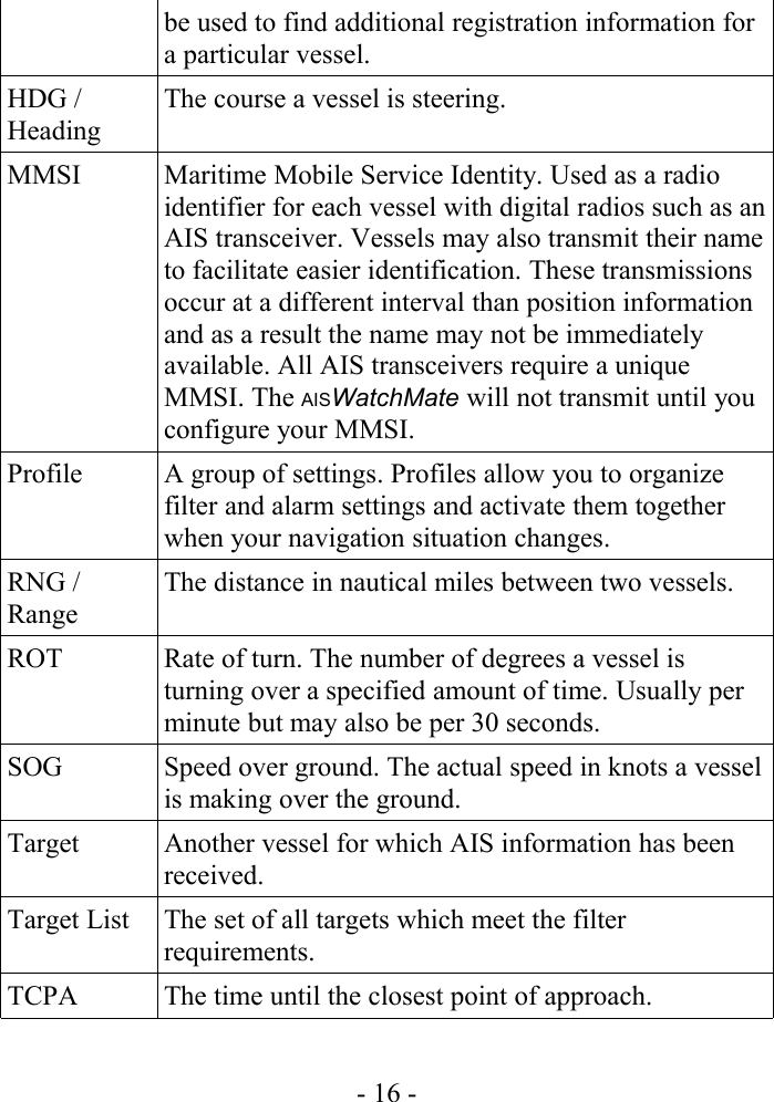 be used to find additional registration information for a particular vessel.HDG / HeadingThe course a vessel is steering.MMSI Maritime Mobile Service Identity. Used as a radio identifier for each vessel with digital radios such as an AIS transceiver. Vessels may also transmit their name to facilitate easier identification. These transmissions occur at a different interval than position information and as a result the name may not be immediately available. All AIS transceivers require a unique MMSI. The AISWatchMate will not transmit until you configure your MMSI.Profile A group of settings. Profiles allow you to organize filter and alarm settings and activate them together when your navigation situation changes.RNG / RangeThe distance in nautical miles between two vessels.ROT Rate of turn. The number of degrees a vessel is turning over a specified amount of time. Usually per minute but may also be per 30 seconds.SOG Speed over ground. The actual speed in knots a vessel is making over the ground.Target Another vessel for which AIS information has been received.Target List The set of all targets which meet the filter requirements.TCPA The time until the closest point of approach.- 16 -