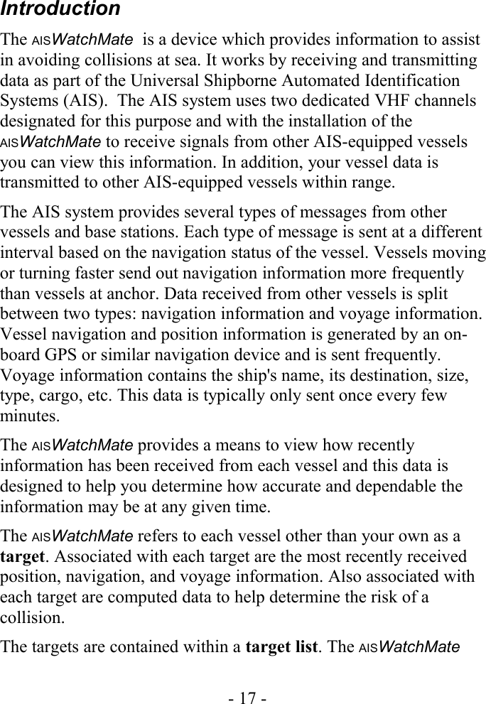 IntroductionThe AISWatchMate  is a device which provides information to assist in avoiding collisions at sea. It works by receiving and transmitting data as part of the Universal Shipborne Automated Identification Systems (AIS).  The AIS system uses two dedicated VHF channels designated for this purpose and with the installation of the AISWatchMate to receive signals from other AIS-equipped vessels you can view this information. In addition, your vessel data is transmitted to other AIS-equipped vessels within range.The AIS system provides several types of messages from other vessels and base stations. Each type of message is sent at a different interval based on the navigation status of the vessel. Vessels moving or turning faster send out navigation information more frequently than vessels at anchor. Data received from other vessels is split between two types: navigation information and voyage information. Vessel navigation and position information is generated by an on-board GPS or similar navigation device and is sent frequently. Voyage information contains the ship&apos;s name, its destination, size, type, cargo, etc. This data is typically only sent once every few minutes. The AISWatchMate provides a means to view how recently information has been received from each vessel and this data is designed to help you determine how accurate and dependable the information may be at any given time.The AISWatchMate refers to each vessel other than your own as a target. Associated with each target are the most recently received position, navigation, and voyage information. Also associated with each target are computed data to help determine the risk of a collision. The targets are contained within a target list. The AISWatchMate - 17 -