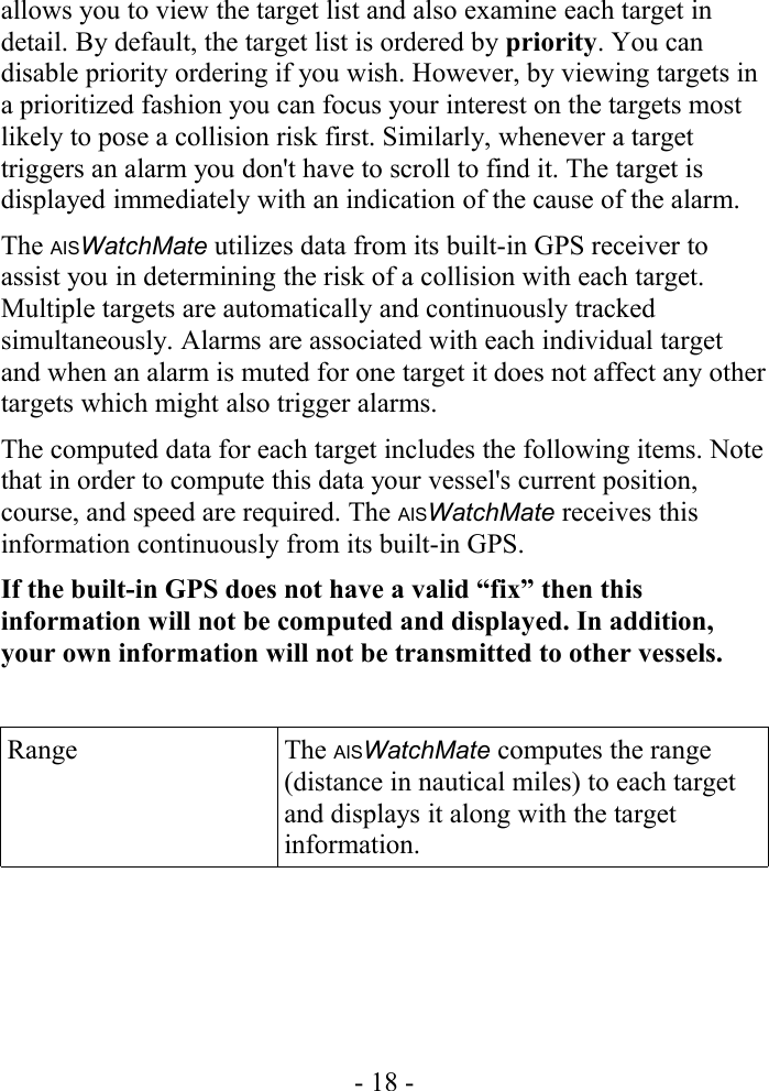 allows you to view the target list and also examine each target in detail. By default, the target list is ordered by priority. You can disable priority ordering if you wish. However, by viewing targets in a prioritized fashion you can focus your interest on the targets most likely to pose a collision risk first. Similarly, whenever a target triggers an alarm you don&apos;t have to scroll to find it. The target is displayed immediately with an indication of the cause of the alarm.The AISWatchMate utilizes data from its built-in GPS receiver to assist you in determining the risk of a collision with each target. Multiple targets are automatically and continuously tracked simultaneously. Alarms are associated with each individual target and when an alarm is muted for one target it does not affect any other targets which might also trigger alarms.The computed data for each target includes the following items. Note that in order to compute this data your vessel&apos;s current position, course, and speed are required. The AISWatchMate receives this information continuously from its built-in GPS. If the built-in GPS does not have a valid “fix” then this information will not be computed and displayed. In addition, your own information will not be transmitted to other vessels.Range The AISWatchMate computes the range (distance in nautical miles) to each target and displays it along with the target information.- 18 -