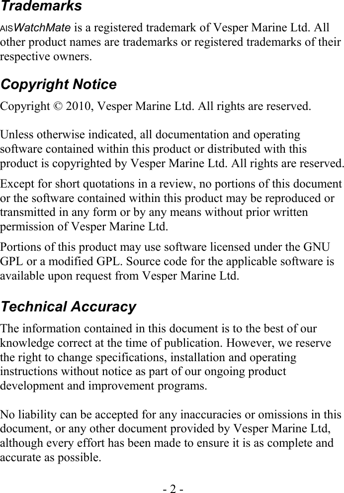 TrademarksAISWatchMate is a registered trademark of Vesper Marine Ltd. All other product names are trademarks or registered trademarks of their respective owners.Copyright NoticeCopyright © 2010, Vesper Marine Ltd. All rights are reserved.Unless otherwise indicated, all documentation and operating software contained within this product or distributed with this product is copyrighted by Vesper Marine Ltd. All rights are reserved. Except for short quotations in a review, no portions of this document or the software contained within this product may be reproduced or transmitted in any form or by any means without prior written permission of Vesper Marine Ltd.Portions of this product may use software licensed under the GNU GPL or a modified GPL. Source code for the applicable software is available upon request from Vesper Marine Ltd.Technical AccuracyThe information contained in this document is to the best of our knowledge correct at the time of publication. However, we reserve the right to change specifications, installation and operating instructions without notice as part of our ongoing product development and improvement programs.No liability can be accepted for any inaccuracies or omissions in this document, or any other document provided by Vesper Marine Ltd, although every effort has been made to ensure it is as complete and accurate as possible.- 2 -