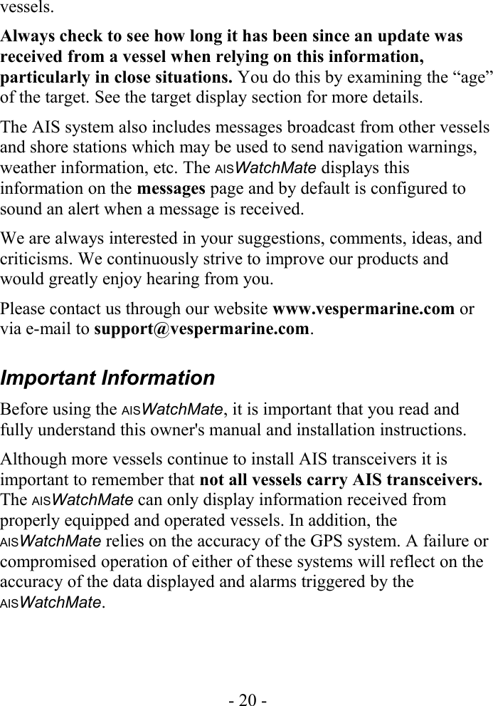 vessels. Always check to see how long it has been since an update was received from a vessel when relying on this information, particularly in close situations. You do this by examining the “age” of the target. See the target display section for more details. The AIS system also includes messages broadcast from other vessels and shore stations which may be used to send navigation warnings, weather information, etc. The AISWatchMate displays this information on the messages page and by default is configured to sound an alert when a message is received.We are always interested in your suggestions, comments, ideas, and criticisms. We continuously strive to improve our products and would greatly enjoy hearing from you. Please contact us through our website www.vespermarine.com or via e-mail to support@vespermarine.com.Important InformationBefore using the AISWatchMate, it is important that you read and fully understand this owner&apos;s manual and installation instructions.Although more vessels continue to install AIS transceivers it is important to remember that not all vessels carry AIS transceivers. The AISWatchMate can only display information received from properly equipped and operated vessels. In addition, the AISWatchMate relies on the accuracy of the GPS system. A failure or compromised operation of either of these systems will reflect on the accuracy of the data displayed and alarms triggered by the AISWatchMate.- 20 -