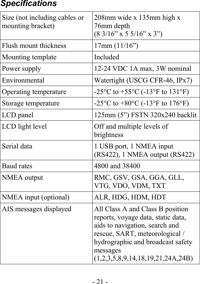 SpecificationsSize (not including cables or mounting bracket)208mm wide x 135mm high x 76mm depth (8 3/16” x 5 5/16” x 3”)Flush mount thickness 17mm (11/16”)Mounting template IncludedPower supply 12-24 VDC 1A max, 3W nominalEnvironmental Watertight (USCG CFR-46, IPx7)Operating temperature -25°C to +55°C (-13°F to 131°F)Storage temperature -25°C to +80°C (-13°F to 176°F)LCD panel 125mm (5”) FSTN 320x240 backlit LCD light level Off and multiple levels of brightnessSerial data 1 USB port, 1 NMEA input (RS422), 1 NMEA output (RS422)Baud rates 4800 and 38400NMEA output RMC, GSV, GSA, GGA, GLL, VTG, VDO, VDM, TXTNMEA input (optional) ALR, HDG, HDM, HDTAIS messages displayed All Class A and Class B position reports, voyage data, static data, aids to navigation, search and rescue, SART, meteorological / hydrographic and broadcast safety messages (1,2,3,5,8,9,14,18,19,21,24A,24B)- 21 -