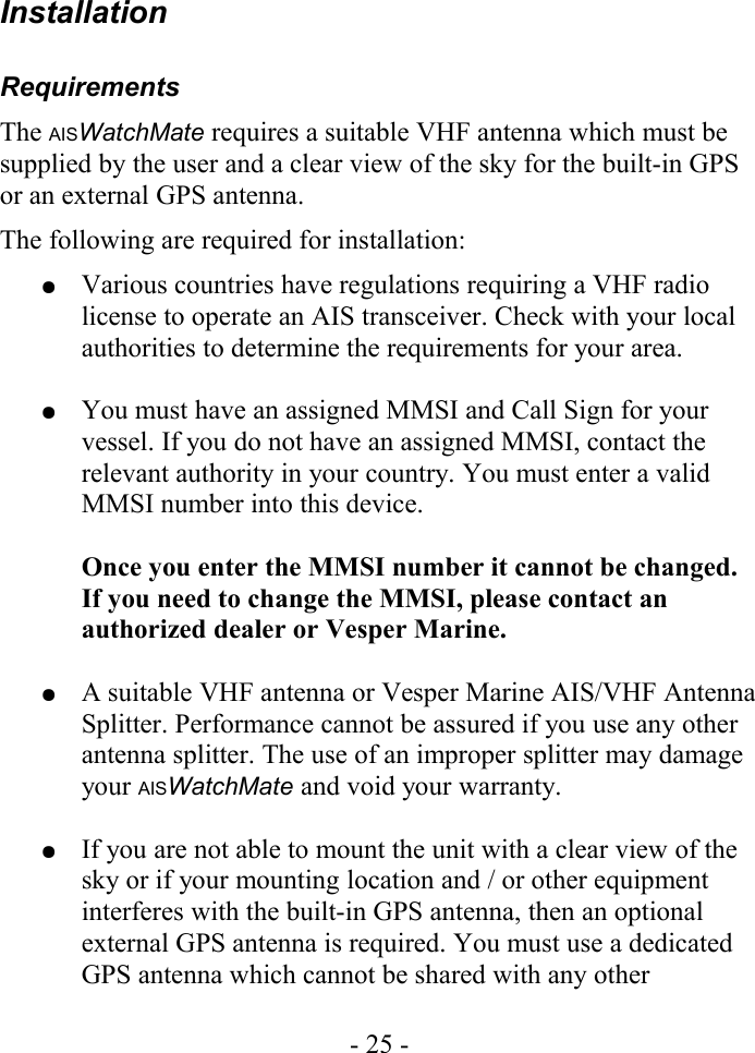 InstallationRequirementsThe AISWatchMate requires a suitable VHF antenna which must be supplied by the user and a clear view of the sky for the built-in GPS or an external GPS antenna.The following are required for installation:●Various countries have regulations requiring a VHF radio license to operate an AIS transceiver. Check with your local authorities to determine the requirements for your area.●You must have an assigned MMSI and Call Sign for your vessel. If you do not have an assigned MMSI, contact the relevant authority in your country. You must enter a valid MMSI number into this device. Once you enter the MMSI number it cannot be changed. If you need to change the MMSI, please contact an authorized dealer or Vesper Marine. ●A suitable VHF antenna or Vesper Marine AIS/VHF Antenna Splitter. Performance cannot be assured if you use any other antenna splitter. The use of an improper splitter may damage your AISWatchMate and void your warranty.●If you are not able to mount the unit with a clear view of the sky or if your mounting location and / or other equipment interferes with the built-in GPS antenna, then an optional external GPS antenna is required. You must use a dedicated GPS antenna which cannot be shared with any other - 25 -