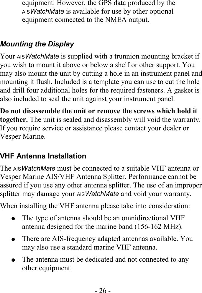 equipment. However, the GPS data produced by the AISWatchMate is available for use by other optional equipment connected to the NMEA output.Mounting the DisplayYour AISWatchMate is supplied with a trunnion mounting bracket if you wish to mount it above or below a shelf or other support. You may also mount the unit by cutting a hole in an instrument panel and mounting it flush. Included is a template you can use to cut the hole and drill four additional holes for the required fasteners. A gasket is also included to seal the unit against your instrument panel.Do not disassemble the unit or remove the screws which hold it together. The unit is sealed and disassembly will void the warranty. If you require service or assistance please contact your dealer or Vesper Marine.VHF Antenna InstallationThe AISWatchMate must be connected to a suitable VHF antenna or Vesper Marine AIS/VHF Antenna Splitter. Performance cannot be assured if you use any other antenna splitter. The use of an improper splitter may damage your AISWatchMate and void your warranty.When installing the VHF antenna please take into consideration:●The type of antenna should be an omnidirectional VHF antenna designed for the marine band (156-162 MHz).●There are AIS-frequency adapted antennas available. You may also use a standard marine VHF antenna.●The antenna must be dedicated and not connected to any other equipment.- 26 -