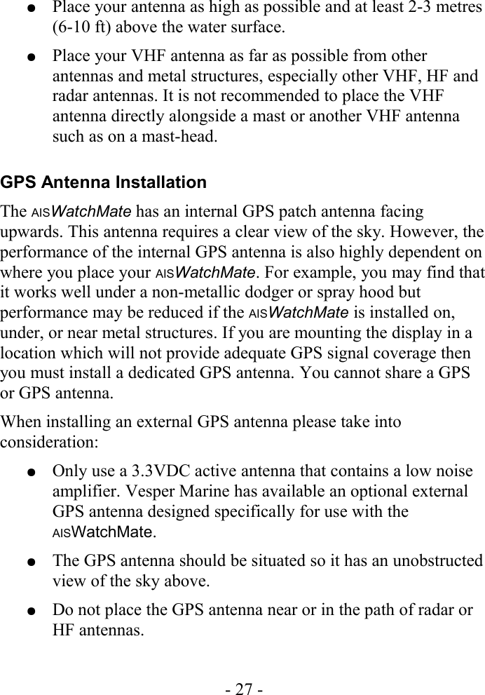 ●Place your antenna as high as possible and at least 2-3 metres (6-10 ft) above the water surface.●Place your VHF antenna as far as possible from other antennas and metal structures, especially other VHF, HF and radar antennas. It is not recommended to place the VHF antenna directly alongside a mast or another VHF antenna such as on a mast-head.GPS Antenna InstallationThe AISWatchMate has an internal GPS patch antenna facing upwards. This antenna requires a clear view of the sky. However, the performance of the internal GPS antenna is also highly dependent on where you place your AISWatchMate. For example, you may find that it works well under a non-metallic dodger or spray hood but performance may be reduced if the AISWatchMate is installed on, under, or near metal structures. If you are mounting the display in a location which will not provide adequate GPS signal coverage then you must install a dedicated GPS antenna. You cannot share a GPS or GPS antenna.When installing an external GPS antenna please take into consideration:●Only use a 3.3VDC active antenna that contains a low noise amplifier. Vesper Marine has available an optional external GPS antenna designed specifically for use with the AISWatchMate.●The GPS antenna should be situated so it has an unobstructed view of the sky above. ●Do not place the GPS antenna near or in the path of radar or HF antennas.- 27 -