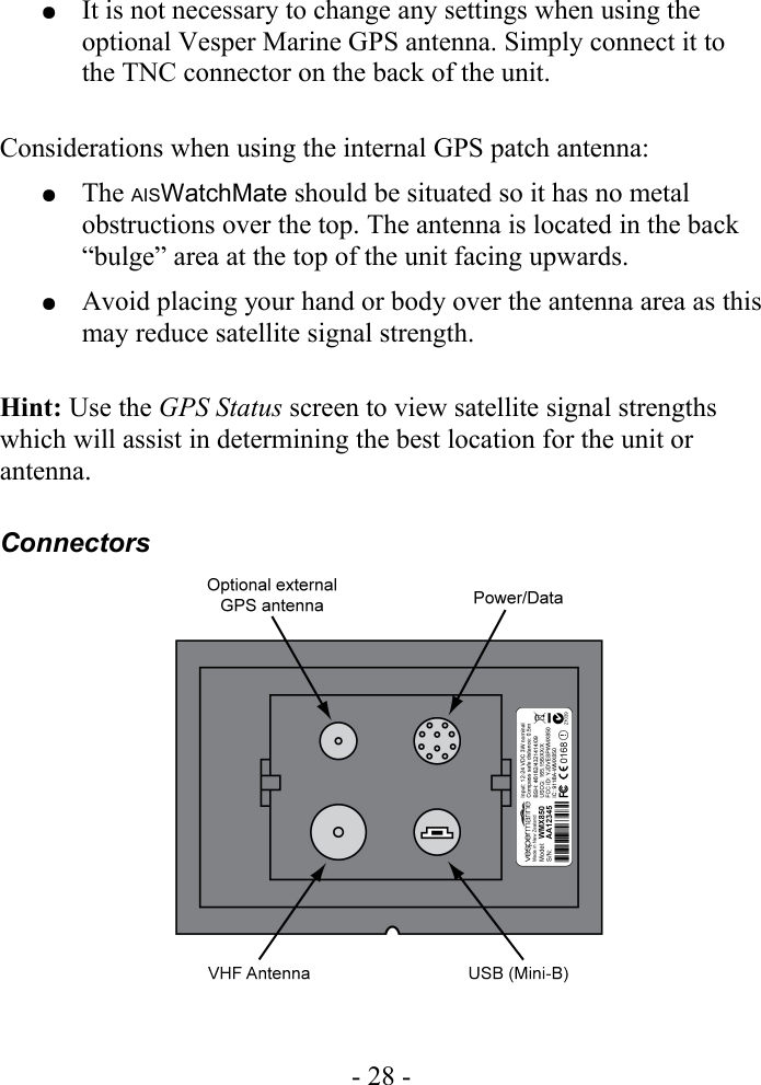 ●It is not necessary to change any settings when using the optional Vesper Marine GPS antenna. Simply connect it to the TNC connector on the back of the unit.Considerations when using the internal GPS patch antenna:●The AISWatchMate should be situated so it has no metal obstructions over the top. The antenna is located in the back “bulge” area at the top of the unit facing upwards.●Avoid placing your hand or body over the antenna area as this may reduce satellite signal strength.Hint: Use the GPS Status screen to view satellite signal strengths which will assist in determining the best location for the unit or antenna.Connectors- 28 -