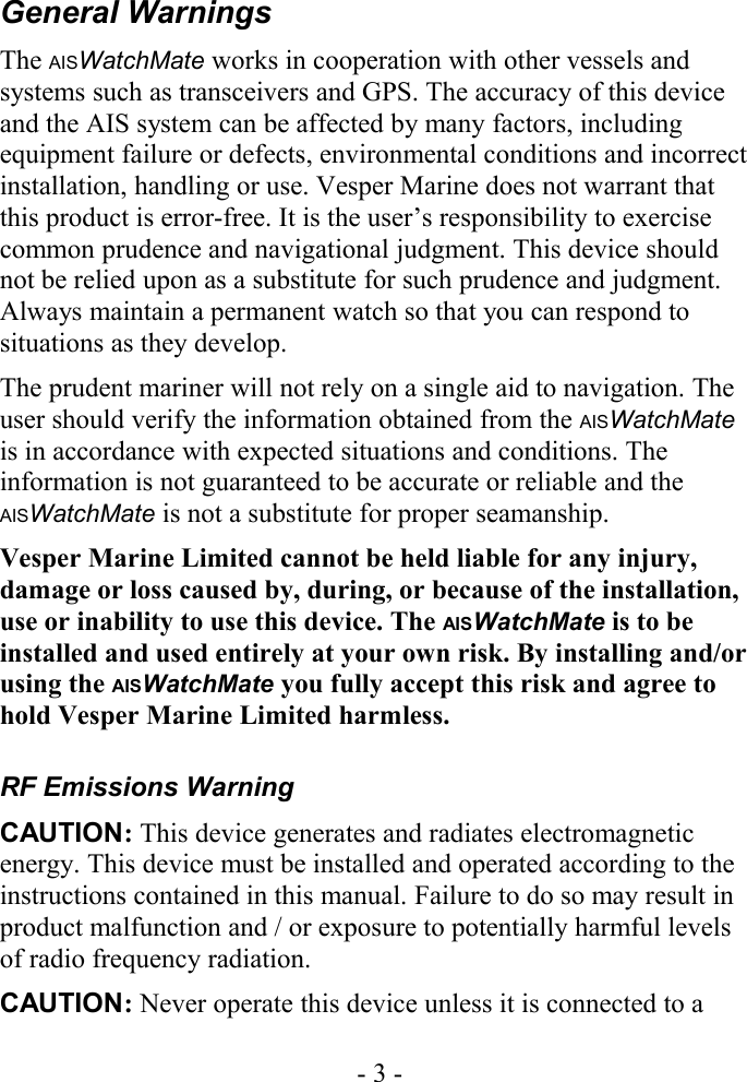 General WarningsThe AISWatchMate works in cooperation with other vessels and systems such as transceivers and GPS. The accuracy of this device and the AIS system can be affected by many factors, including equipment failure or defects, environmental conditions and incorrect installation, handling or use. Vesper Marine does not warrant that this product is error-free. It is the user’s responsibility to exercise common prudence and navigational judgment. This device should not be relied upon as a substitute for such prudence and judgment. Always maintain a permanent watch so that you can respond to situations as they develop.The prudent mariner will not rely on a single aid to navigation. The user should verify the information obtained from the AISWatchMate is in accordance with expected situations and conditions. The information is not guaranteed to be accurate or reliable and the AISWatchMate is not a substitute for proper seamanship.Vesper Marine Limited cannot be held liable for any injury, damage or loss caused by, during, or because of the installation, use or inability to use this device. The AISWatchMate is to be installed and used entirely at your own risk. By installing and/or using the AISWatchMate you fully accept this risk and agree to hold Vesper Marine Limited harmless.RF Emissions WarningCAUTION: This device generates and radiates electromagnetic energy. This device must be installed and operated according to the instructions contained in this manual. Failure to do so may result in product malfunction and / or exposure to potentially harmful levels of radio frequency radiation.CAUTION: Never operate this device unless it is connected to a - 3 -