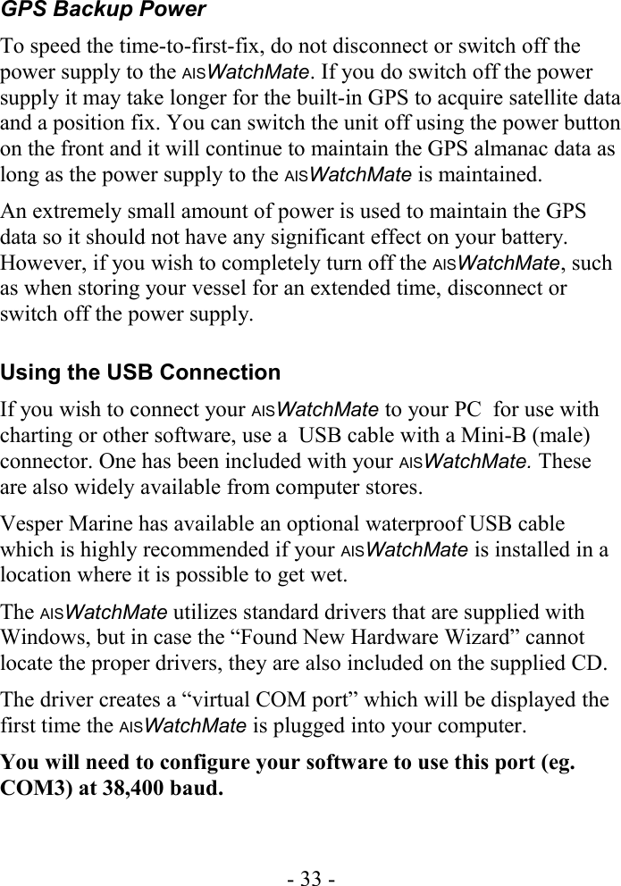GPS Backup PowerTo speed the time-to-first-fix, do not disconnect or switch off the power supply to the AISWatchMate. If you do switch off the power supply it may take longer for the built-in GPS to acquire satellite data and a position fix. You can switch the unit off using the power button on the front and it will continue to maintain the GPS almanac data as long as the power supply to the AISWatchMate is maintained. An extremely small amount of power is used to maintain the GPS data so it should not have any significant effect on your battery. However, if you wish to completely turn off the AISWatchMate, such as when storing your vessel for an extended time, disconnect or switch off the power supply.Using the USB ConnectionIf you wish to connect your AISWatchMate to your PC  for use with charting or other software, use a  USB cable with a Mini-B (male) connector. One has been included with your AISWatchMate. These are also widely available from computer stores.Vesper Marine has available an optional waterproof USB cable which is highly recommended if your AISWatchMate is installed in a location where it is possible to get wet.The AISWatchMate utilizes standard drivers that are supplied with Windows, but in case the “Found New Hardware Wizard” cannot locate the proper drivers, they are also included on the supplied CD. The driver creates a “virtual COM port” which will be displayed the first time the AISWatchMate is plugged into your computer. You will need to configure your software to use this port (eg. COM3) at 38,400 baud. - 33 -