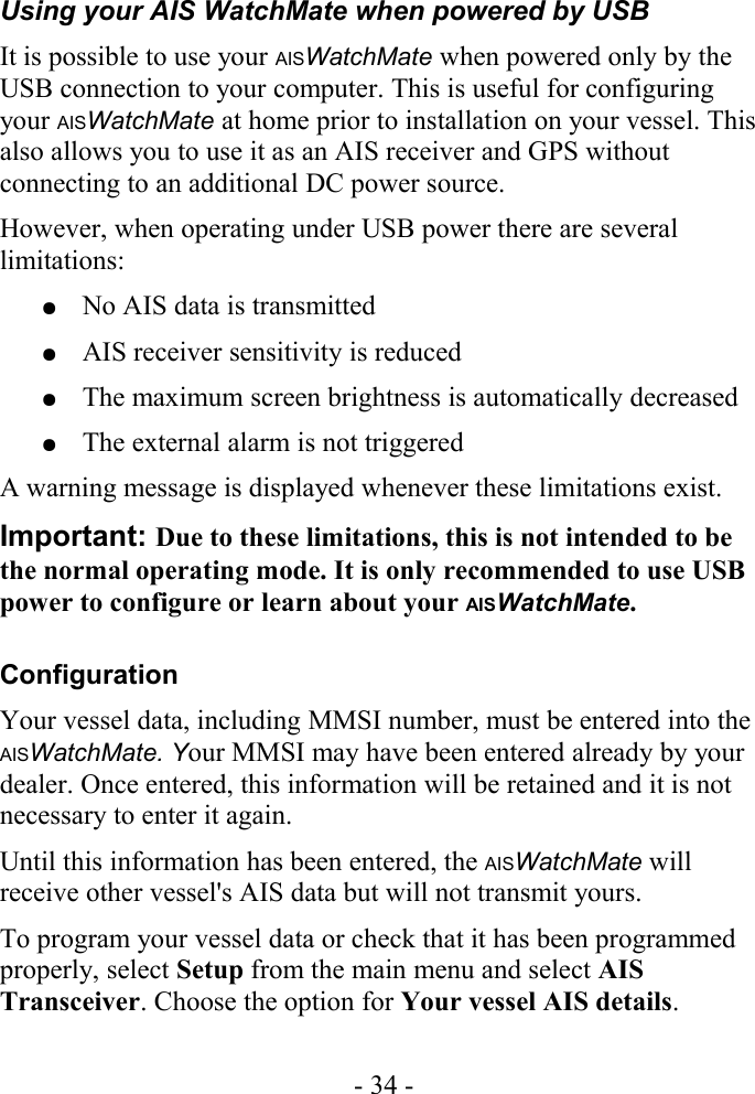 Using your AIS WatchMate when powered by USBIt is possible to use your AISWatchMate when powered only by the USB connection to your computer. This is useful for configuring your AISWatchMate at home prior to installation on your vessel. This also allows you to use it as an AIS receiver and GPS without connecting to an additional DC power source.  However, when operating under USB power there are several limitations:●No AIS data is transmitted●AIS receiver sensitivity is reduced●The maximum screen brightness is automatically decreased●The external alarm is not triggeredA warning message is displayed whenever these limitations exist. Important: Due to these limitations, this is not intended to be the normal operating mode. It is only recommended to use USB power to configure or learn about your AISWatchMate.ConfigurationYour vessel data, including MMSI number, must be entered into the AISWatchMate. Your MMSI may have been entered already by your dealer. Once entered, this information will be retained and it is not necessary to enter it again. Until this information has been entered, the AISWatchMate will receive other vessel&apos;s AIS data but will not transmit yours.To program your vessel data or check that it has been programmed properly, select Setup from the main menu and select AIS Transceiver. Choose the option for Your vessel AIS details.- 34 -