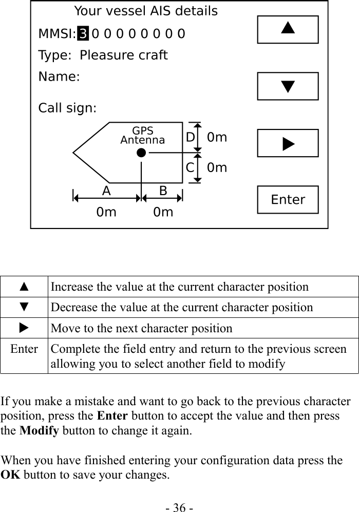 ▲ Increase the value at the current character position▼ Decrease the value at the current character positionMove to the next character positionEnter Complete the field entry and return to the previous screen allowing you to select another field to modifyIf you make a mistake and want to go back to the previous character position, press the Enter button to accept the value and then press the Modify button to change it again.When you have finished entering your configuration data press the OK button to save your changes.- 36 -