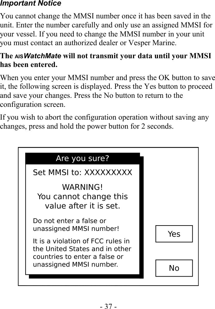 Important NoticeYou cannot change the MMSI number once it has been saved in the unit. Enter the number carefully and only use an assigned MMSI for your vessel. If you need to change the MMSI number in your unit you must contact an authorized dealer or Vesper Marine.The AISWatchMate will not transmit your data until your MMSI has been entered.When you enter your MMSI number and press the OK button to save it, the following screen is displayed. Press the Yes button to proceed and save your changes. Press the No button to return to the configuration screen. If you wish to abort the configuration operation without saving any changes, press and hold the power button for 2 seconds.- 37 -