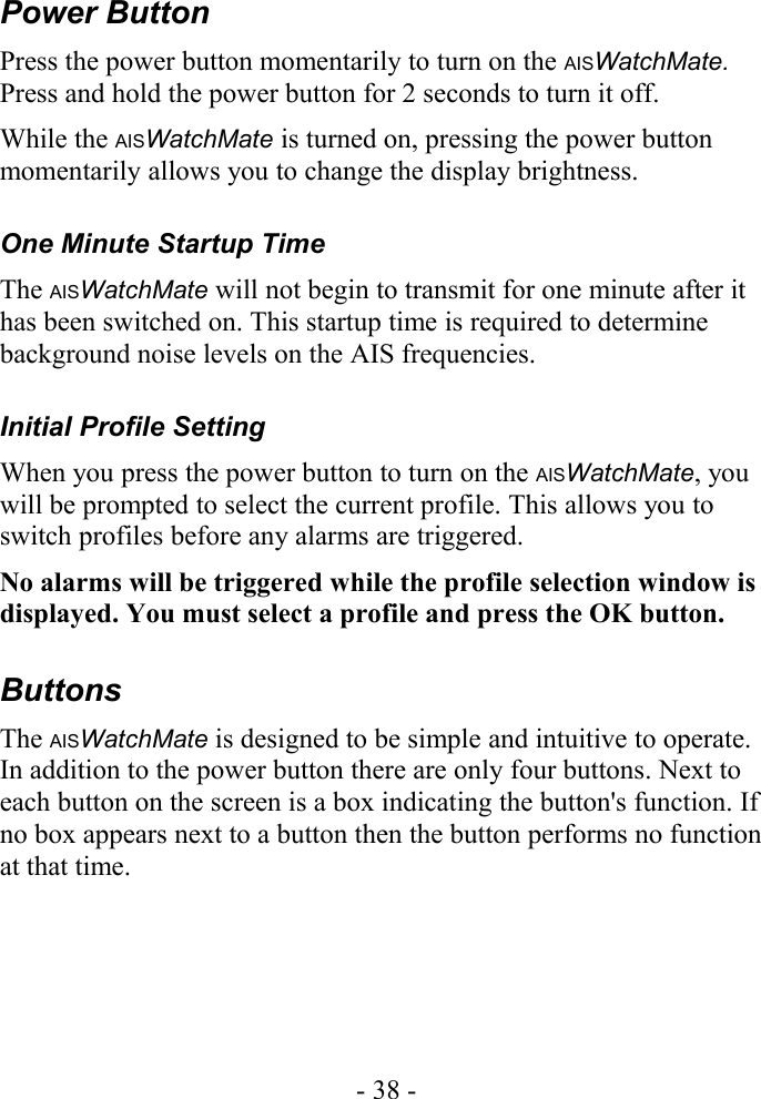 Power ButtonPress the power button momentarily to turn on the AISWatchMate. Press and hold the power button for 2 seconds to turn it off.While the AISWatchMate is turned on, pressing the power button momentarily allows you to change the display brightness.One Minute Startup TimeThe AISWatchMate will not begin to transmit for one minute after it has been switched on. This startup time is required to determine background noise levels on the AIS frequencies.Initial Profile SettingWhen you press the power button to turn on the AISWatchMate, you will be prompted to select the current profile. This allows you to switch profiles before any alarms are triggered.No alarms will be triggered while the profile selection window is displayed. You must select a profile and press the OK button.ButtonsThe AISWatchMate is designed to be simple and intuitive to operate. In addition to the power button there are only four buttons. Next to each button on the screen is a box indicating the button&apos;s function. If no box appears next to a button then the button performs no function at that time.- 38 -