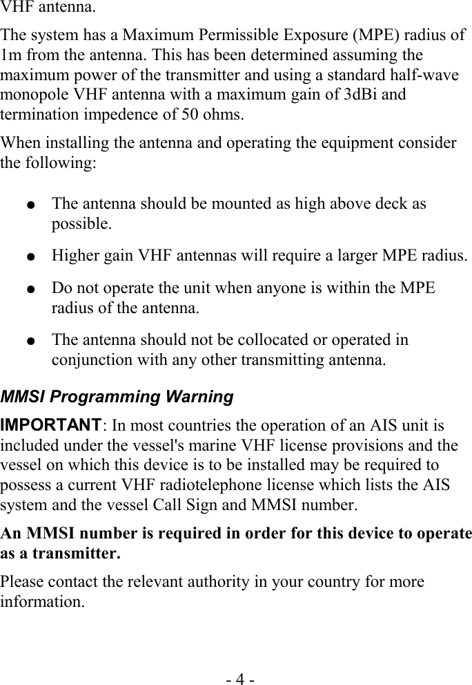 VHF antenna.The system has a Maximum Permissible Exposure (MPE) radius of 1m from the antenna. This has been determined assuming the maximum power of the transmitter and using a standard half-wave monopole VHF antenna with a maximum gain of 3dBi and termination impedence of 50 ohms.When installing the antenna and operating the equipment consider the following:●The antenna should be mounted as high above deck as possible.●Higher gain VHF antennas will require a larger MPE radius.●Do not operate the unit when anyone is within the MPE radius of the antenna.●The antenna should not be collocated or operated in conjunction with any other transmitting antenna.MMSI Programming WarningIMPORTANT: In most countries the operation of an AIS unit is included under the vessel&apos;s marine VHF license provisions and the vessel on which this device is to be installed may be required to possess a current VHF radiotelephone license which lists the AIS system and the vessel Call Sign and MMSI number.An MMSI number is required in order for this device to operate as a transmitter.Please contact the relevant authority in your country for more information.- 4 -