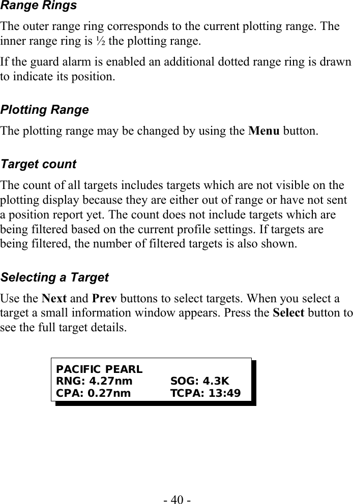 Range RingsThe outer range ring corresponds to the current plotting range. The inner range ring is ½ the plotting range.If the guard alarm is enabled an additional dotted range ring is drawn to indicate its position.Plotting RangeThe plotting range may be changed by using the Menu button.Target countThe count of all targets includes targets which are not visible on the plotting display because they are either out of range or have not sent a position report yet. The count does not include targets which are being filtered based on the current profile settings. If targets are being filtered, the number of filtered targets is also shown.Selecting a TargetUse the Next and Prev buttons to select targets. When you select a target a small information window appears. Press the Select button to see the full target details.- 40 -PACIFIC PEARLRNG: 4.27nm SOG: 4.3KCPA: 0.27nm TCPA: 13:49